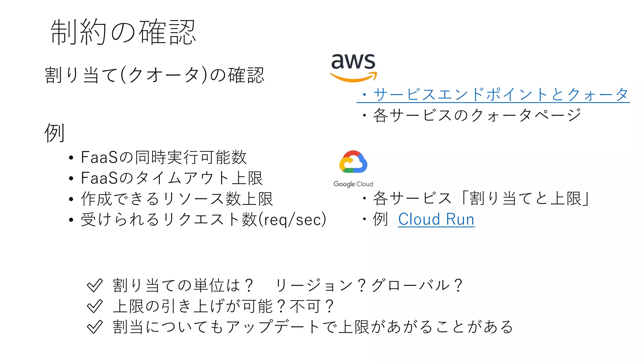 制約の確認
割り当て(クオータ)の確認
例
• FaaSの同時実行可能数
• FaaSのタイムアウト上限
• 作成できるリソース数上限
• 受けられるリクエスト数(req/sec)
・サービスエンドポイントとクォータ
・各サービスのクォータページ
・各サービス「割り当てと上限」
・例 Cloud Run
✅ 割り当ての単位は？ リージョン？グローバル？
✅ 上限の引き上げが可能？不可？
✅ 割当についてもアップデートで上限があがることがある
 