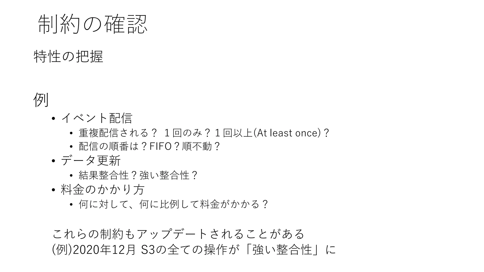 制約の確認
特性の把握
例
• イベント配信
• 重複配信される？ １回のみ？１回以上(At least once)？
• 配信の順番は？FIFO？順不動？
• データ更新
• 結果整合性？強い整合性？
• 料金のかかり方
• 何に対して、何に比例して料金がかかる？
これらの制約もアップデートされることがある
(例)2020年12月 S3の全ての操作が「強い整合性」に
 