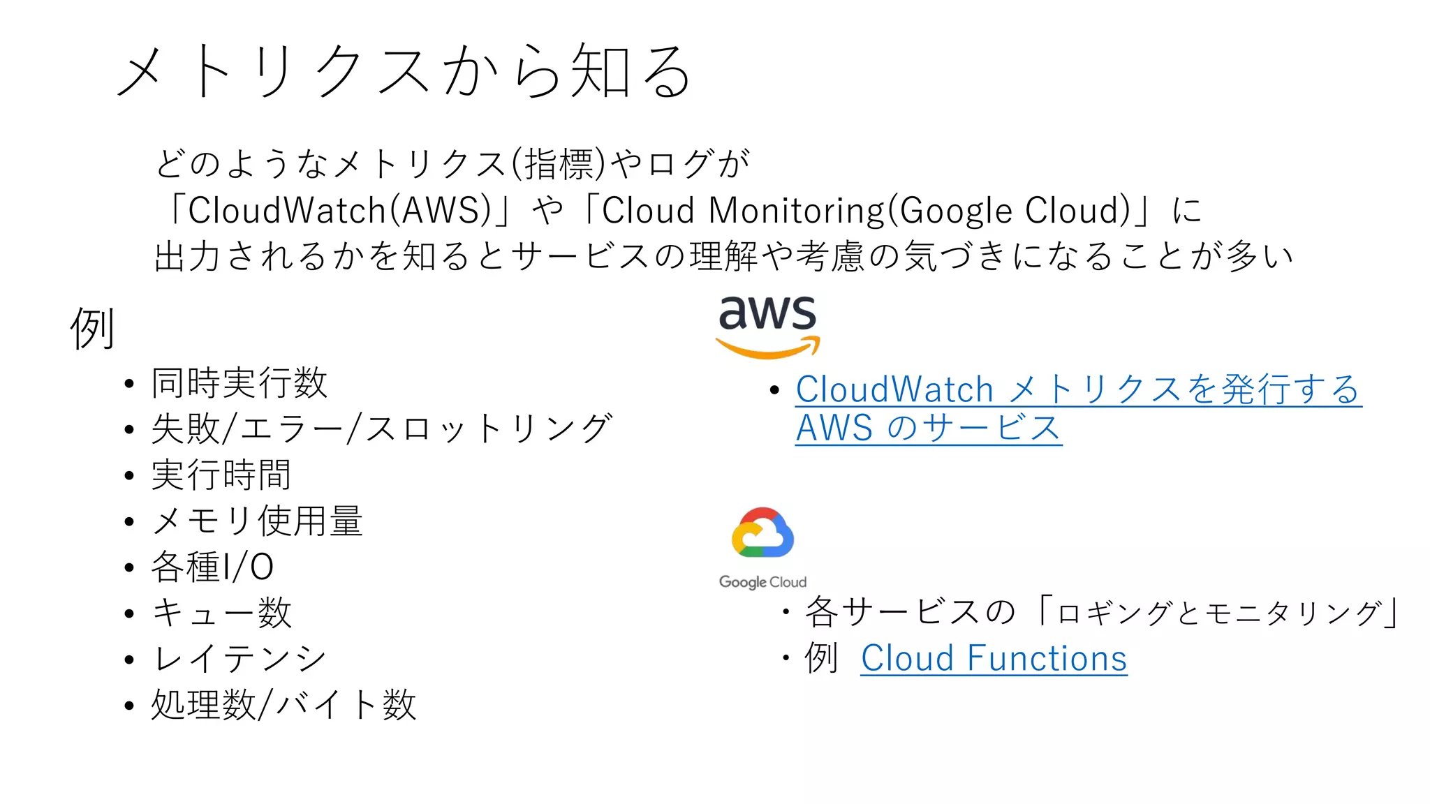 メトリクスから知る
どのようなメトリクス(指標)やログが
「CloudWatch(AWS)」や「Cloud Monitoring(Google Cloud)」に
出力されるかを知るとサービスの理解や考慮の気づきになることが多い
• CloudWatch メトリクスを発行する
AWS のサービス
・各サービスの「ロギングとモニタリング」
・例 Cloud Functions
例
• 同時実行数
• 失敗/エラー/スロットリング
• 実行時間
• メモリ使用量
• 各種I/O
• キュー数
• レイテンシ
• 処理数/バイト数
 