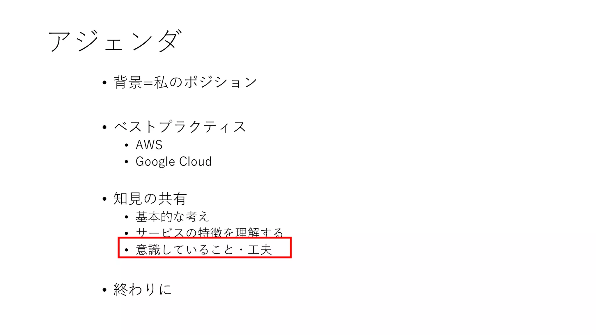 アジェンダ
• 背景=私のポジション
• ベストプラクティス
• AWS
• Google Cloud
• 知見の共有
• 基本的な考え
• サービスの特徴を理解する
• 意識していること・工夫
• 終わりに
 