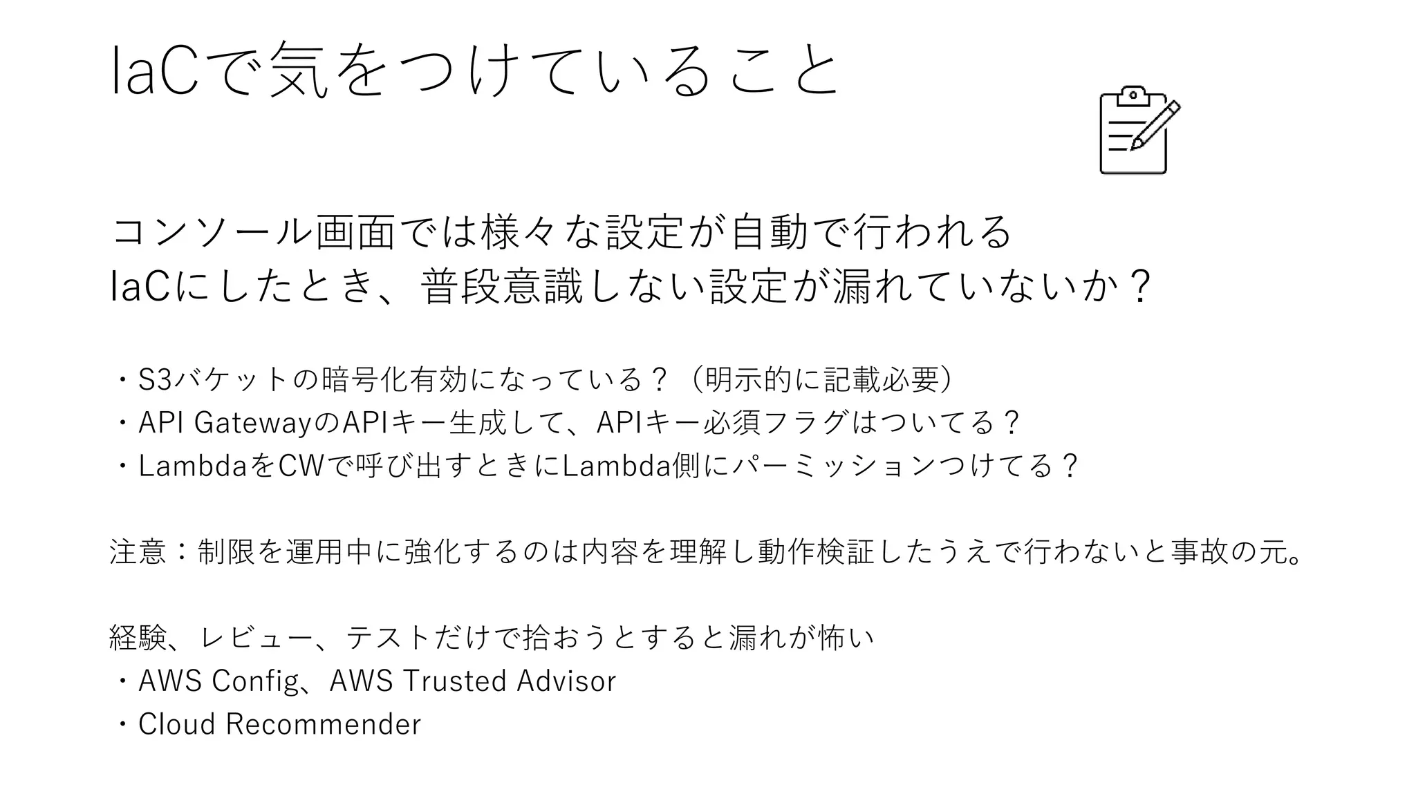 IaCで気をつけていること
コンソール画面では様々な設定が自動で行われる
IaCにしたとき、普段意識しない設定が漏れていないか？
・S3バケットの暗号化有効になっている？（明示的に記載必要）
・API GatewayのAPIキー生成して、APIキー必須フラグはついてる？
・LambdaをCWで呼び出すときにLambda側にパーミッションつけてる？
注意：制限を運用中に強化するのは内容を理解し動作検証したうえで行わないと事故の元。
経験、レビュー、テストだけで拾おうとすると漏れが怖い
・AWS Config、AWS Trusted Advisor
・Cloud Recommender
 