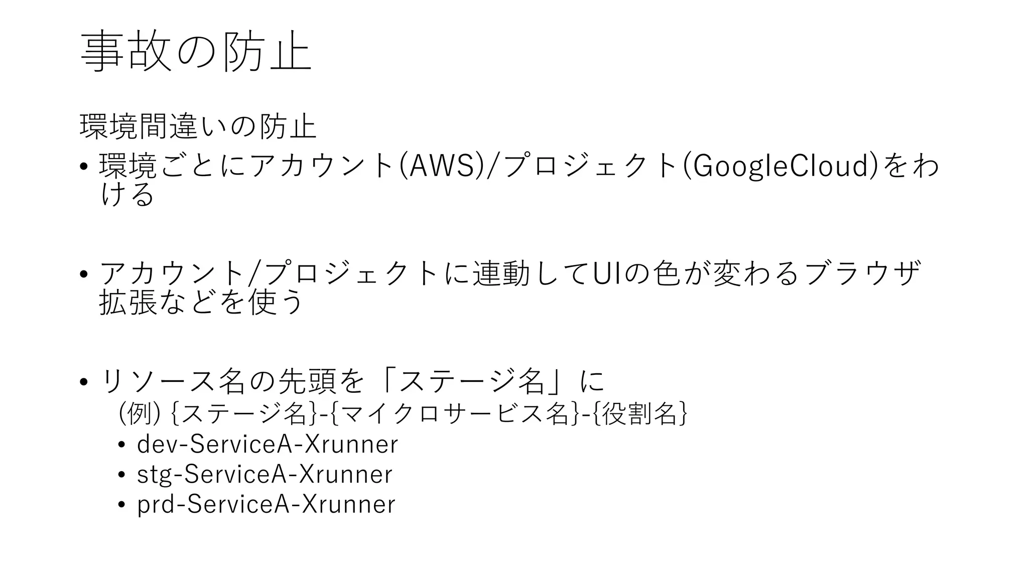 事故の防止
環境間違いの防止
• 環境ごとにアカウント(AWS)/プロジェクト(GoogleCloud)をわ
ける
• アカウント/プロジェクトに連動してUIの色が変わるブラウザ
拡張などを使う
• リソース名の先頭を「ステージ名」に
(例) {ステージ名}-{マイクロサービス名}-{役割名}
• dev-ServiceA-Xrunner
• stg-ServiceA-Xrunner
• prd-ServiceA-Xrunner
 