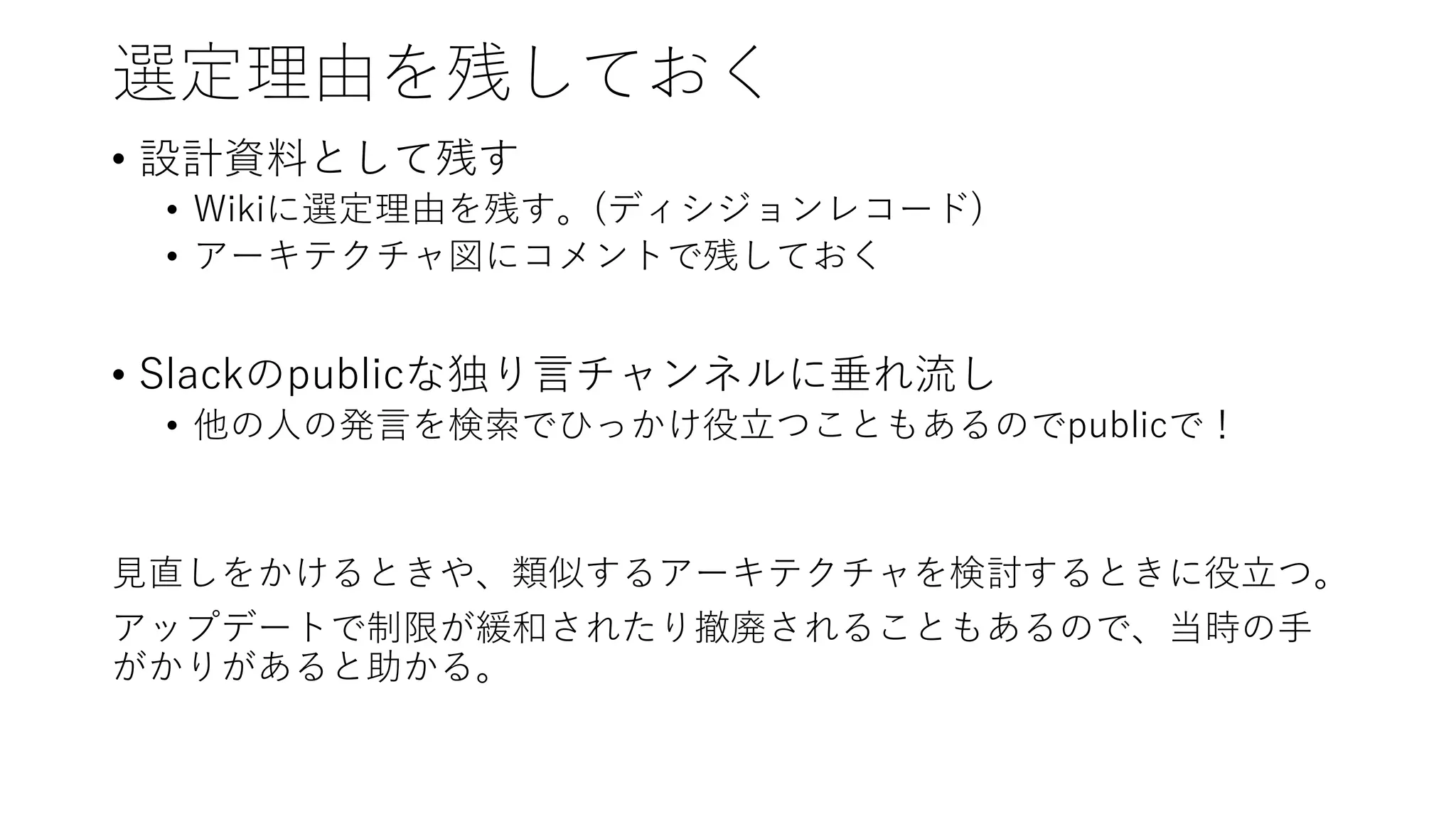 選定理由を残しておく
• 設計資料として残す
• Wikiに選定理由を残す。(ディシジョンレコード)
• アーキテクチャ図にコメントで残しておく
• Slackのpublicな独り言チャンネルに垂れ流し
• 他の人の発言を検索でひっかけ役立つこともあるのでpublicで！
見直しをかけるときや、類似するアーキテクチャを検討するときに役立つ。
アップデートで制限が緩和されたり撤廃されることもあるので、当時の手
がかりがあると助かる。
 