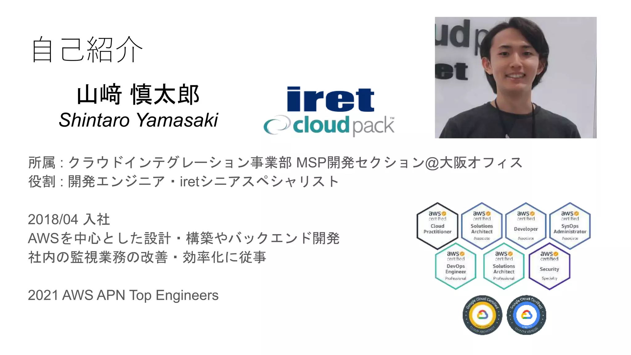 自己紹介
所属 : クラウドインテグレーション事業部 MSP開発セクション@大阪オフィス
役割 : 開発エンジニア・iretシニアスペシャリスト
2018/04 入社
AWSを中心とした設計・構築やバックエンド開発
社内の監視業務の改善・効率化に従事
2021 AWS APN Top Engineers
山﨑 慎太郎
Shintaro Yamasaki
 