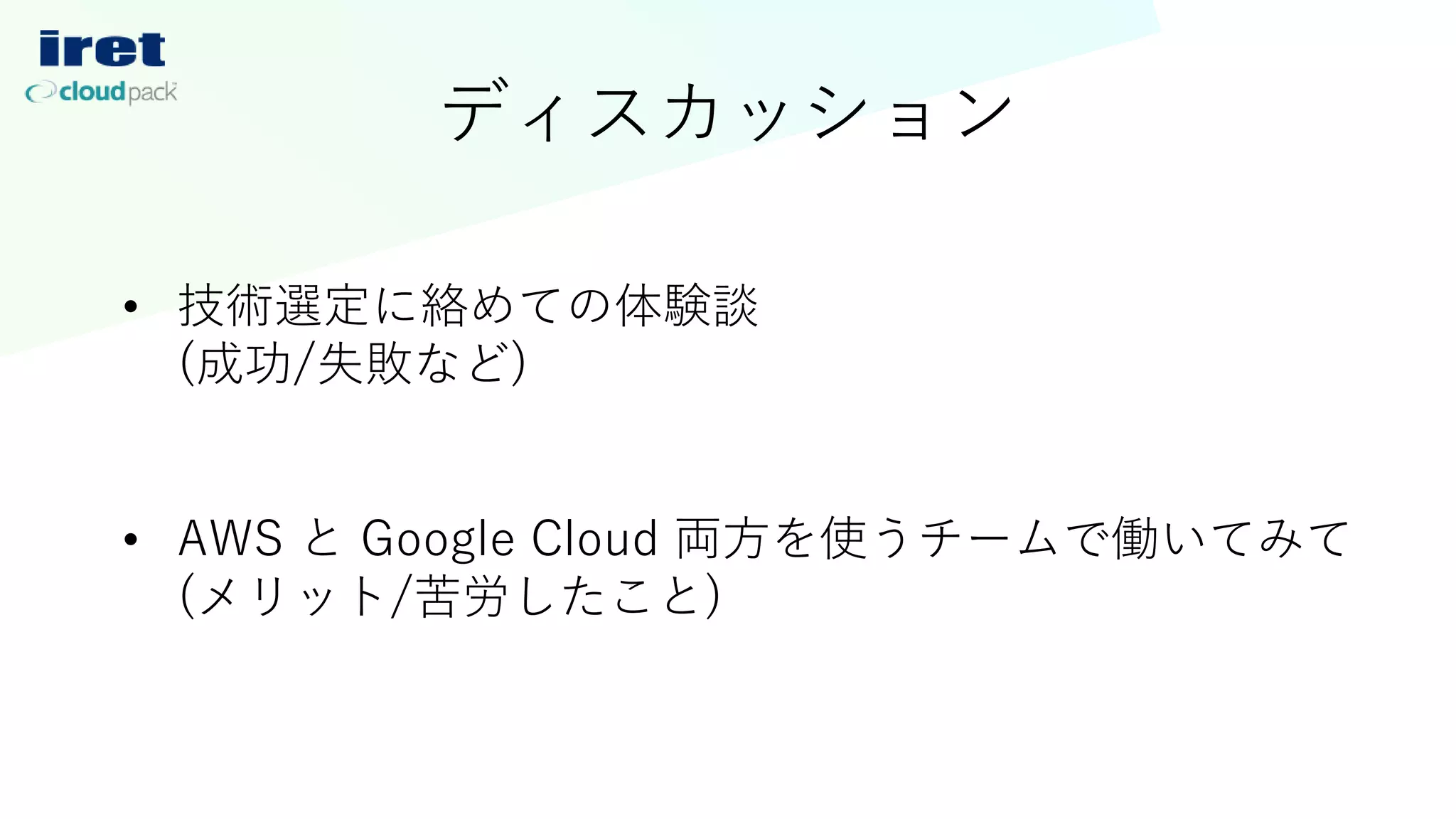 ディスカッション
• 技術選定に絡めての体験談
(成功/失敗など)
• AWS と Google Cloud 両方を使うチームで働いてみて
(メリット/苦労したこと)
 