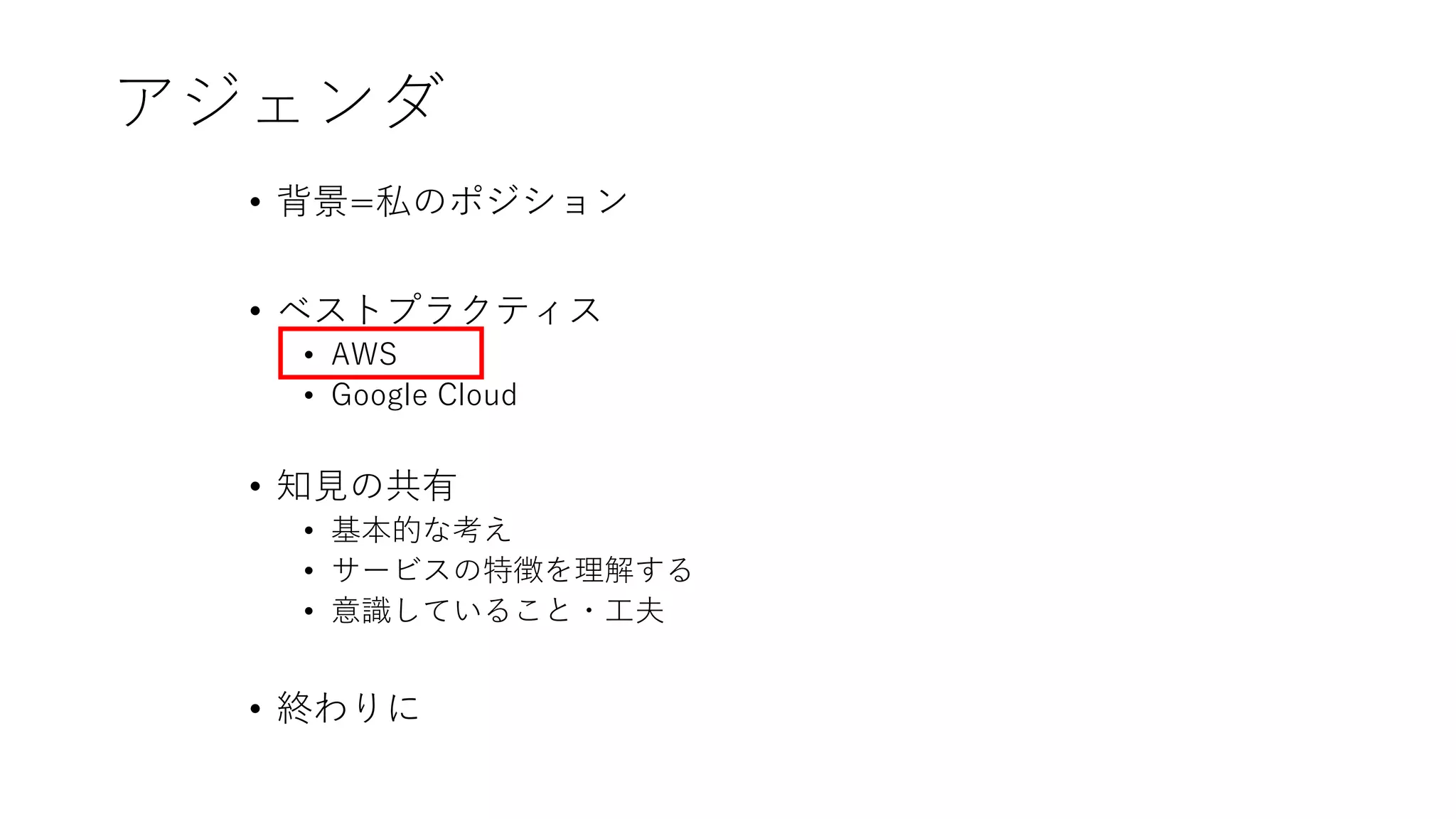 アジェンダ
• 背景=私のポジション
• ベストプラクティス
• AWS
• Google Cloud
• 知見の共有
• 基本的な考え
• サービスの特徴を理解する
• 意識していること・工夫
• 終わりに
 