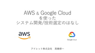AWS & Google Cloud
を使った
システム開発/技術選定のはなし
アイレット株式会社 高橋修一
 