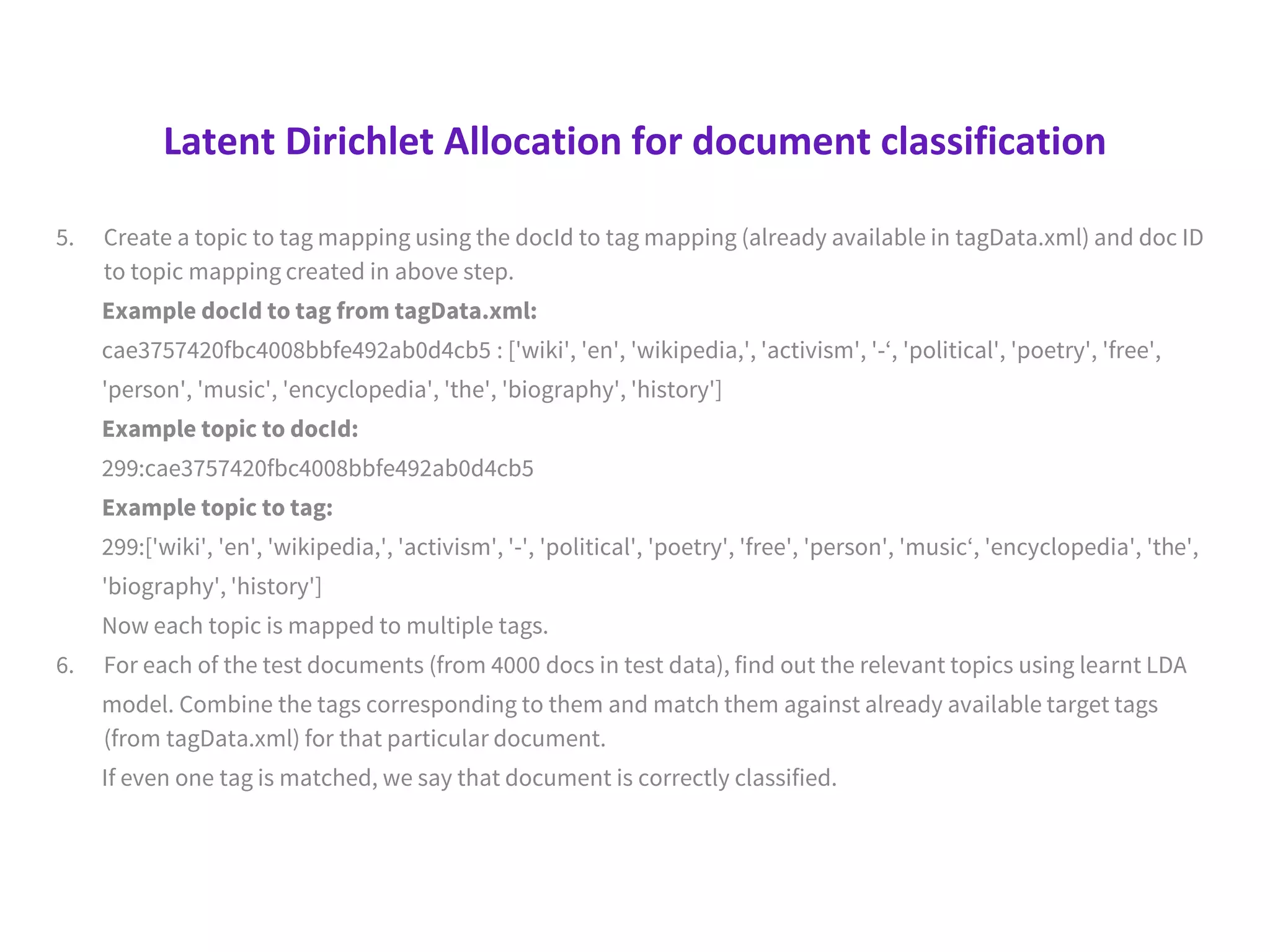 Latent Dirichlet Allocation for document classification
5. Create a topic to tag mapping using the docId to tag mapping (already available in tagData.xml) and doc ID
to topic mapping created in above step.
Example docId to tag from tagData.xml:
cae3757420fbc4008bbfe492ab0d4cb5 : ['wiki', 'en', 'wikipedia,', 'activism', '-‘, 'political', 'poetry', 'free',
'person', 'music', 'encyclopedia', 'the', 'biography', 'history']
Example topic to docId:
299:cae3757420fbc4008bbfe492ab0d4cb5
Example topic to tag:
299:['wiki', 'en', 'wikipedia,', 'activism', '-', 'political', 'poetry', 'free', 'person', 'music‘, 'encyclopedia', 'the',
'biography', 'history']
Now each topic is mapped to multiple tags.
6. For each of the test documents (from 4000 docs in test data), find out the relevant topics using learnt LDA
model. Combine the tags corresponding to them and match them against already available target tags
(from tagData.xml) for that particular document.
If even one tag is matched, we say that document is correctly classified.
 