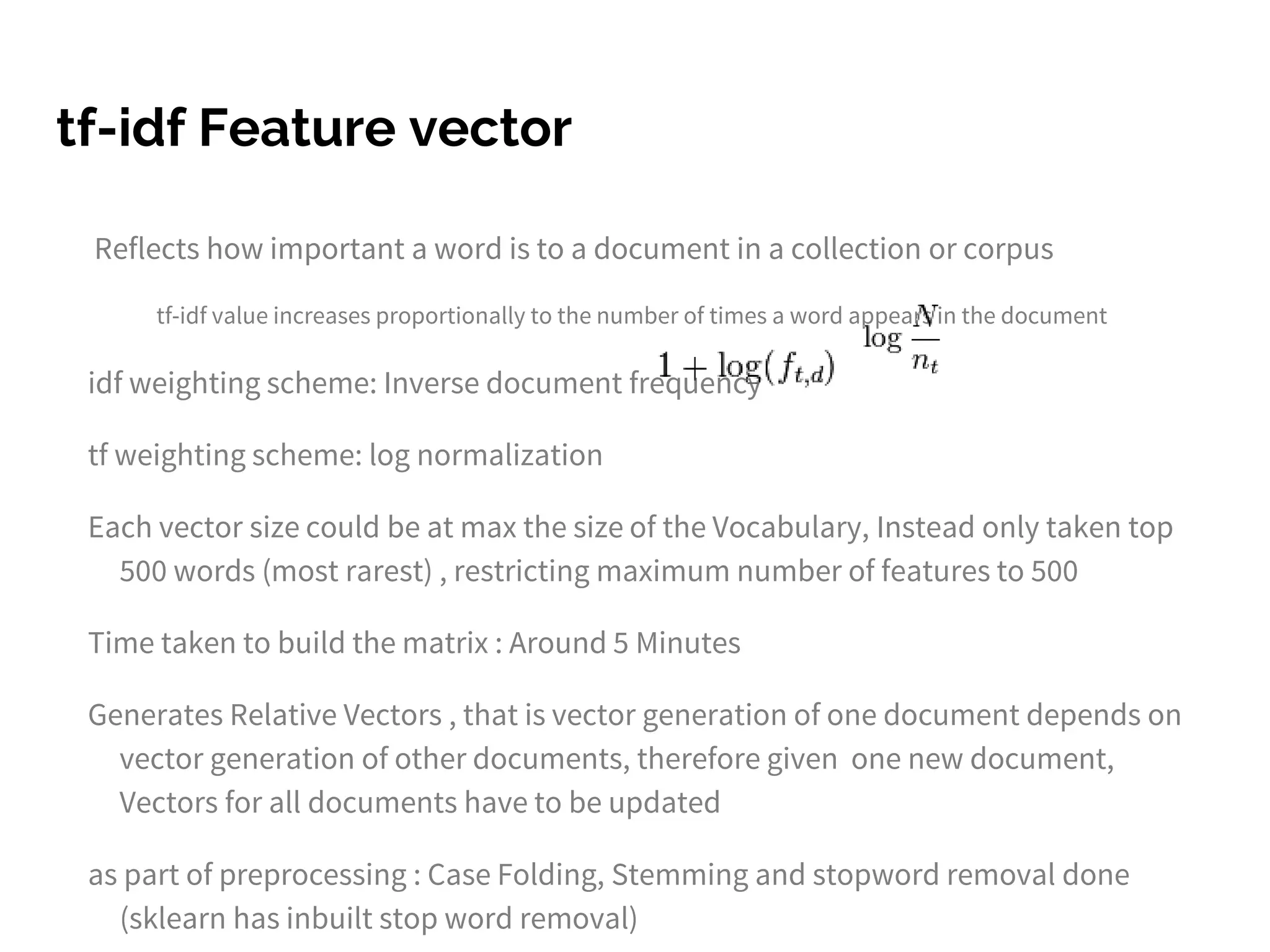 tf-idf Feature vector
Reflects how important a word is to a document in a collection or corpus
tf-idf value increases proportionally to the number of times a word appears in the document
idf weighting scheme: Inverse document frequency
tf weighting scheme: log normalization
Each vector size could be at max the size of the Vocabulary, Instead only taken top
500 words (most rarest) , restricting maximum number of features to 500
Time taken to build the matrix : Around 5 Minutes
Generates Relative Vectors , that is vector generation of one document depends on
vector generation of other documents, therefore given one new document,
Vectors for all documents have to be updated
as part of preprocessing : Case Folding, Stemming and stopword removal done
(sklearn has inbuilt stop word removal)
 
