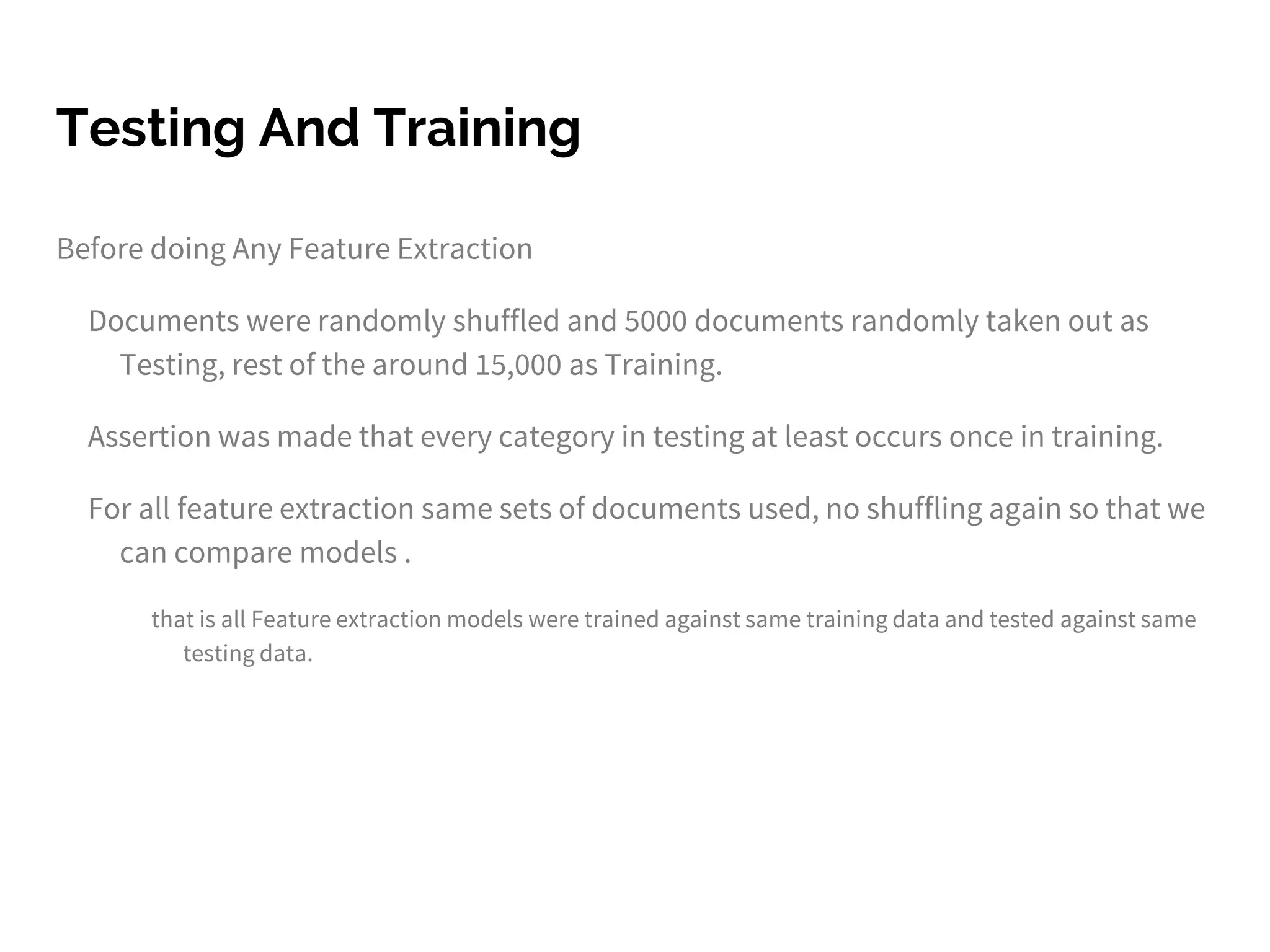 Testing And Training
Before doing Any Feature Extraction
Documents were randomly shuffled and 5000 documents randomly taken out as
Testing, rest of the around 15,000 as Training.
Assertion was made that every category in testing at least occurs once in training.
For all feature extraction same sets of documents used, no shuffling again so that we
can compare models .
that is all Feature extraction models were trained against same training data and tested against same
testing data.
 