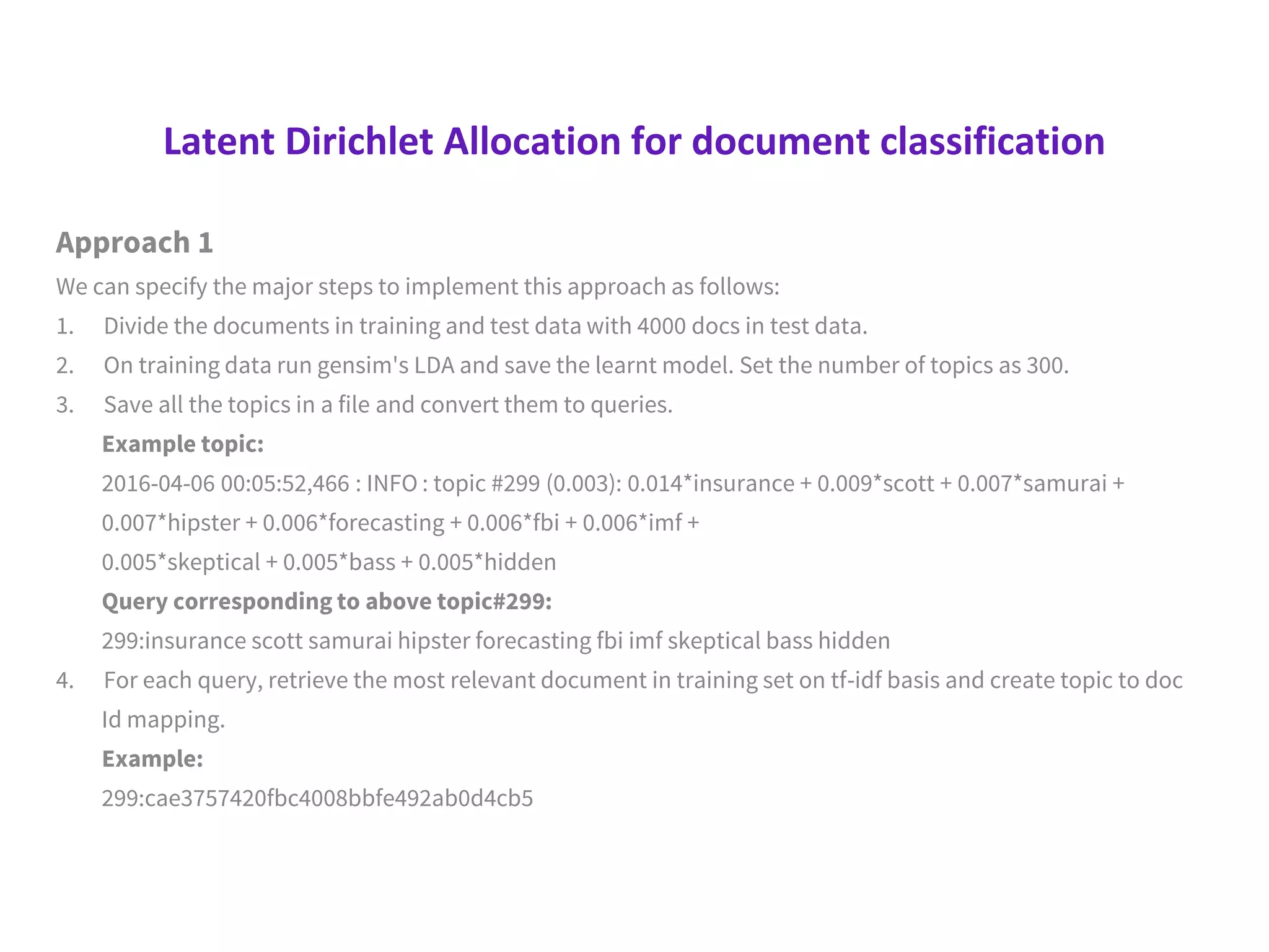 Latent Dirichlet Allocation for document classification
Approach 1
We can specify the major steps to implement this approach as follows:
1. Divide the documents in training and test data with 4000 docs in test data.
2. On training data run gensim's LDA and save the learnt model. Set the number of topics as 300.
3. Save all the topics in a file and convert them to queries.
Example topic:
2016-04-06 00:05:52,466 : INFO : topic #299 (0.003): 0.014*insurance + 0.009*scott + 0.007*samurai +
0.007*hipster + 0.006*forecasting + 0.006*fbi + 0.006*imf +
0.005*skeptical + 0.005*bass + 0.005*hidden
Query corresponding to above topic#299:
299:insurance scott samurai hipster forecasting fbi imf skeptical bass hidden
4. For each query, retrieve the most relevant document in training set on tf-idf basis and create topic to doc
Id mapping.
Example:
299:cae3757420fbc4008bbfe492ab0d4cb5
 