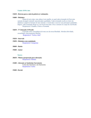 TARDE: O PECADO

13h30 – Retorno para a sala de palestra (c/ animação).

14h00 – Dinâmica
               Dispor de um corpo, cuja cabeça é um espelho, no qual cada crismando irá fixar uma
       semente de papel contendo suas principais qualidades. Cada crismando recebe no início da
       dinâmica o papel no formato de uma semente e é motivado a escrever suas principais qualidades.
       Depois, cada crismando dirige-se a um local reservado e fixa a semente no corpo do crucificado.
               Responsável: Claudete, Clarice e Fernanda

14h30 – 3ª Colocação: O Pecado
               O pecado como conseqüência do mau uso da nossa liberdade. Abordar afetividade,
       sexualidade, relacionamento familiar.
               Responsável: “Carlos e Inês”

15h30 – Intervalo
15h50 – Dinâmica com caminhada:
             Responsável: Catequistas

18h00 – Banho

19h00 – Jantar


       NOITE:
20h30 – Música (preparação para adoração)
              Responsável: Fabiana

21h00 - Adoração ao Santíssimo Sacramento
              Cartas dos familiares e do Santíssimo
              Responsável: Carlos

23h00 - Dormir
 