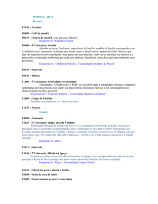 DOMINGO – 20/11
          MANHÃ:

07h30 – Acordar

08h00 – Café da manhã
08h30 – Oração da manhã (com ginástica laboral)
             Responsável: “Claudete/Clarice”
09h00 – 4ª Colocação: Família
                 Abordar as cartas familiares, importância da família, modelo de família contrapondo com
a realidade atual. Apresentar os fatores que atuam contra a família como projeto de Deus. Mostrar que
eles são responsáveis por manifestar Deus dentro de suas famílias. Escrever ou desenhar sua família, e a
partir dela os principais problemas que cada uma enfrenta. Identificar como devo agir para enfrentar estes
problemas.
                 Responsáveis: “Anderson/Patrícia – Comunidade Operários da Messe”

10h30 – Intervalo

10h45 – Música

11h00 – 5ª Colocação: Afetividade e sexualidade
                Testemunho. Abordar como o MAU uso da afetividade e sexualidade distorce a imagem e
semelhança de Deus em nós, nos escraviza, atua contra a realização familiar e por conseqüência nos
afasta do plano de Deus para nós.
        Responsáveis: “Anderson/Patrícia – Comunidade Operários da Messe”
12h00 – Grupo de Partilha
       Partilhar os sentimentos, a vivência no retiro.

12h30 – Almoço
                TARDE:

14h00 – Animação
14h20 – 6ª Colocação: Igreja, casa da Verdade
          Testemunho baseado na Leitura de Atos 9, 1-22, retratando a conversão de Paulo. Associar a
passagem com os momentos experimentados pelos crismandos no decorrer do retiro. Perseguição aos
Cristãos, quando desconhecia a Verdade. Durante o caminho encontrou-se com a Luz (Verdade), caiu por
terra, ficou cego. Foi conduzido pela mão a Damasco... Enfim, convertido, passou a anunciar a Verdade
(missão).
                 Responsável: Abner

15h15 – Intervalo

15h30 – 7ª Colocação: Missão na Igreja
        Abordar a existência um chamado missionário na Igreja a ser correspondido por cada um de nós,
para que o Reino de Deus aconteça em nosso meio, em nossas famílias, em nossa sociedade.
               Responsável: “Denis – Comunidade Corpus Christi”

16h30 – Liberá-los para o lanche e banho.
18h00 – Saída da casa de retiro
19h00 – Encerramento na matriz com missa
 