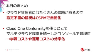 © 2021 Trend Micro Inc.
15
• クラウド管理者にはたくさんの課題があるので
設定不備の監視はCSPMで自動化
• Cloud One Conformityを使うことで
マルチクラウド環境を統一したコンソールで管理可
→学習コストや運用コストの効率化
本日のまとめ
 