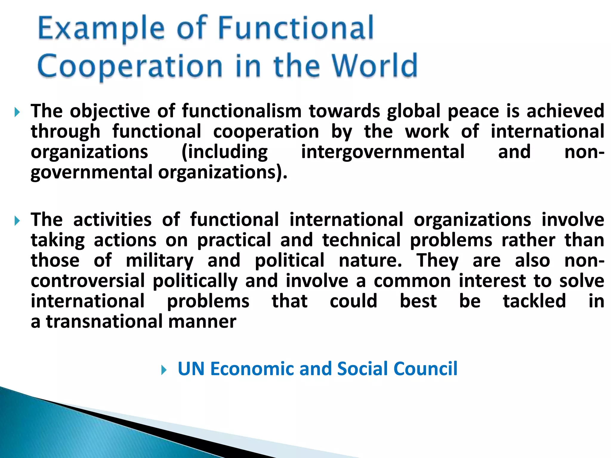  The objective of functionalism towards global peace is achieved
through functional cooperation by the work of international
organizations (including intergovernmental and non-
governmental organizations).
 The activities of functional international organizations involve
taking actions on practical and technical problems rather than
those of military and political nature. They are also non-
controversial politically and involve a common interest to solve
international problems that could best be tackled in
a transnational manner
 UN Economic and Social Council
 