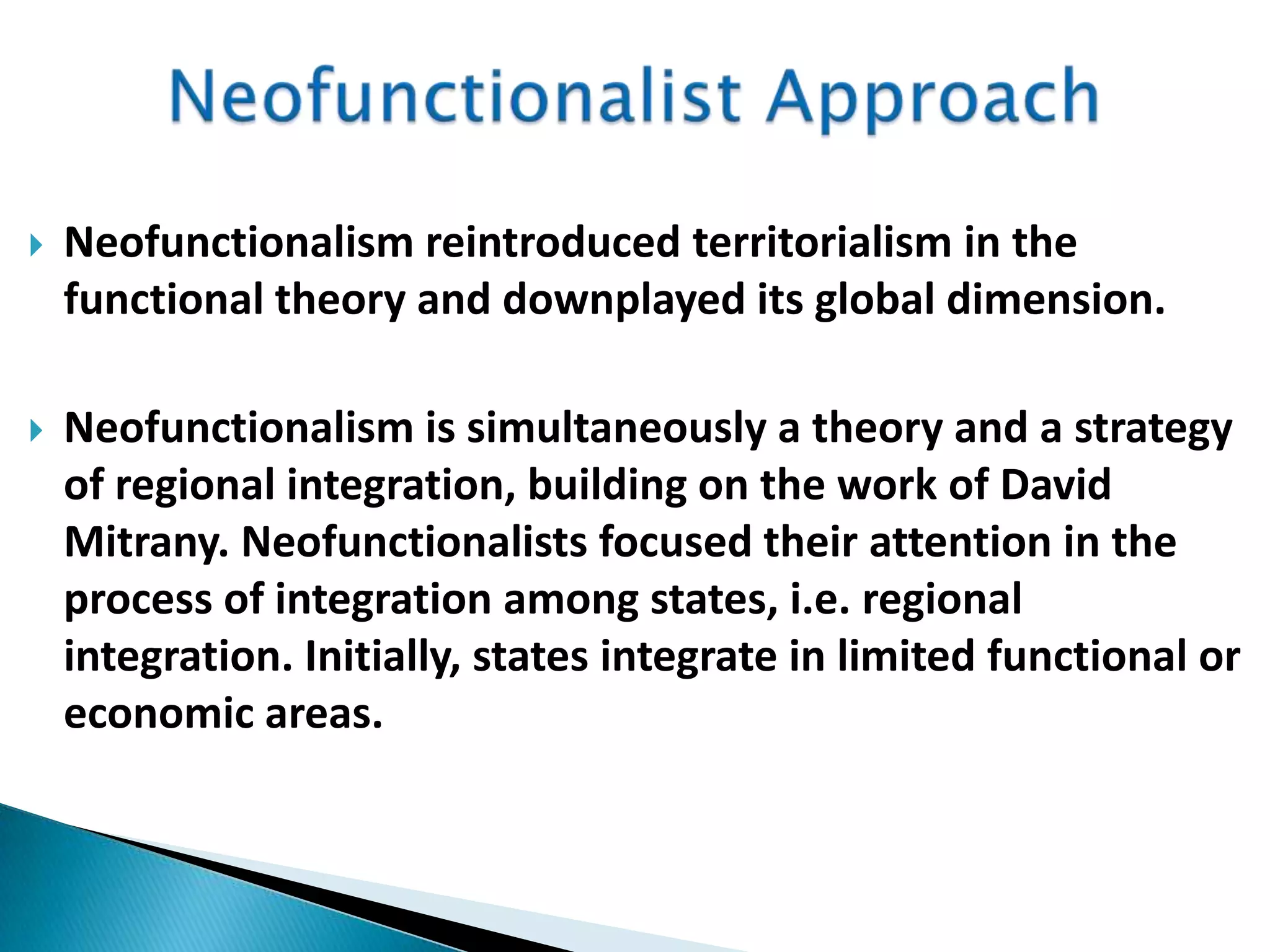  Neofunctionalism reintroduced territorialism in the
functional theory and downplayed its global dimension.
 Neofunctionalism is simultaneously a theory and a strategy
of regional integration, building on the work of David
Mitrany. Neofunctionalists focused their attention in the
process of integration among states, i.e. regional
integration. Initially, states integrate in limited functional or
economic areas.
 