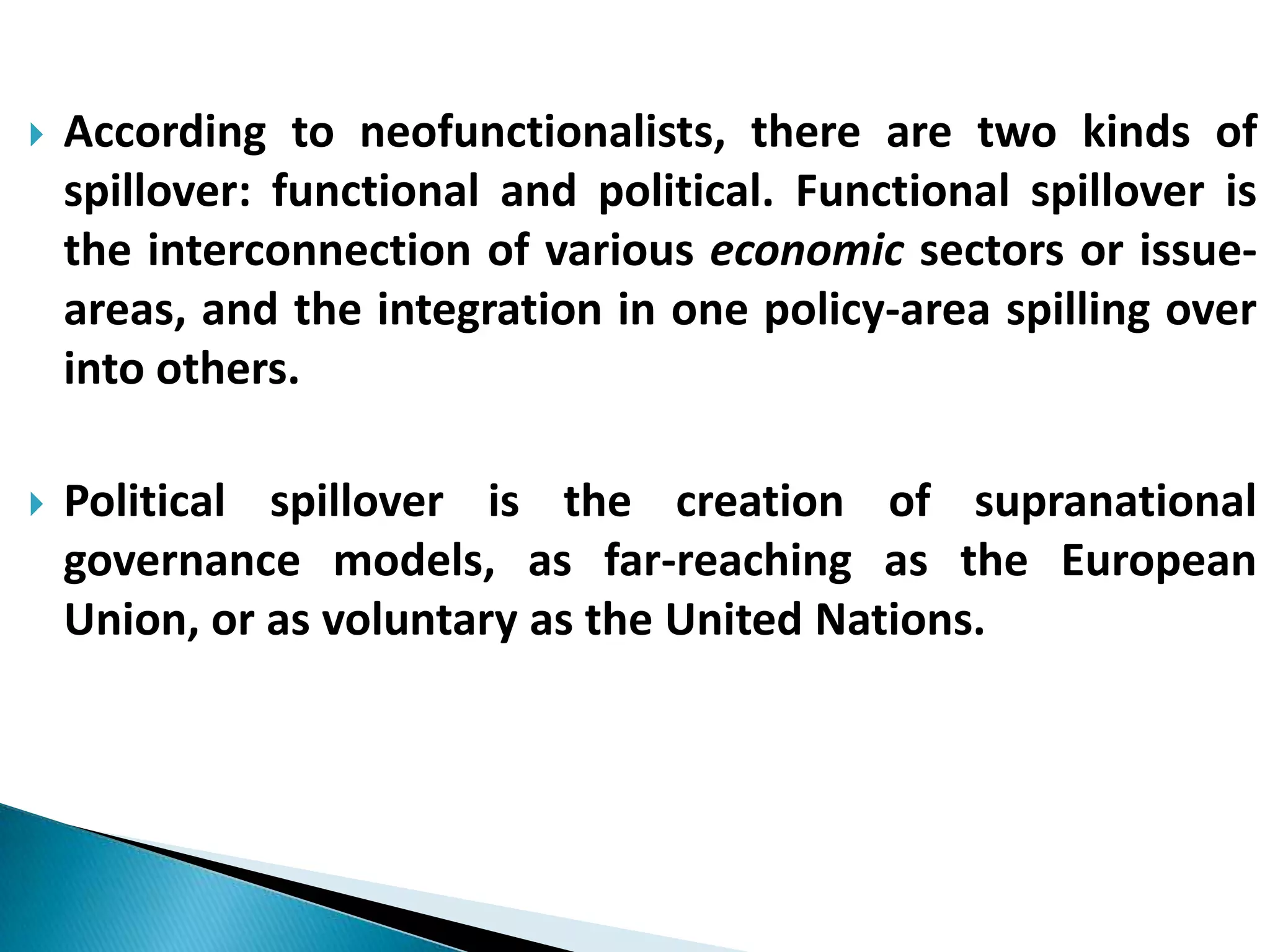  According to neofunctionalists, there are two kinds of
spillover: functional and political. Functional spillover is
the interconnection of various economic sectors or issue-
areas, and the integration in one policy-area spilling over
into others.
 Political spillover is the creation of supranational
governance models, as far-reaching as the European
Union, or as voluntary as the United Nations.
 