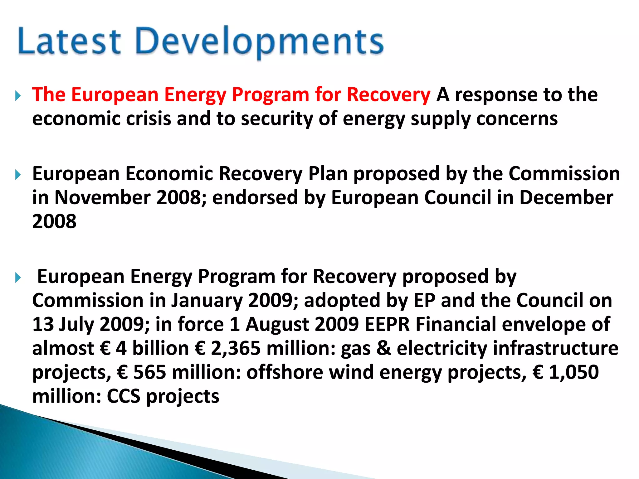  The European Energy Program for Recovery A response to the
economic crisis and to security of energy supply concerns
 European Economic Recovery Plan proposed by the Commission
in November 2008; endorsed by European Council in December
2008
 European Energy Program for Recovery proposed by
Commission in January 2009; adopted by EP and the Council on
13 July 2009; in force 1 August 2009 EEPR Financial envelope of
almost € 4 billion € 2,365 million: gas & electricity infrastructure
projects, € 565 million: offshore wind energy projects, € 1,050
million: CCS projects
 