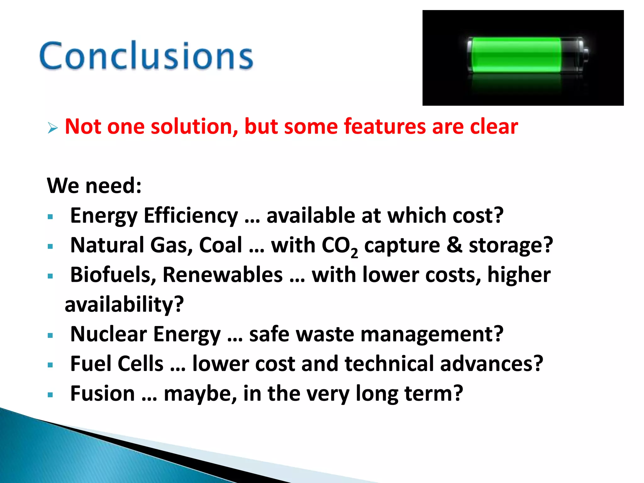  Not one solution, but some features are clear
We need:
 Energy Efficiency … available at which cost?
 Natural Gas, Coal … with CO2 capture & storage?
 Biofuels, Renewables … with lower costs, higher
availability?
 Nuclear Energy … safe waste management?
 Fuel Cells … lower cost and technical advances?
 Fusion … maybe, in the very long term?
 