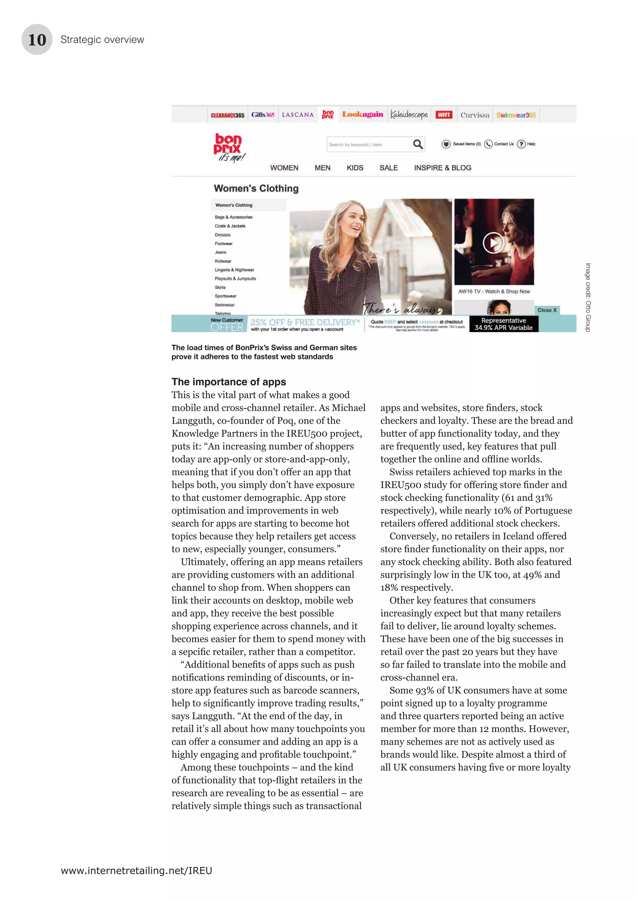 10
www.internetretailing.net/IREU
The importance of apps
This is the vital part of what makes a good
mobile and cross-channel retailer. As Michael
Langguth, co-founder of Poq, one of the
Knowledge Partners in the IREU500 project,
puts it: “An increasing number of shoppers
today are app-only or store-and-app-only,
helps both, you simply don’t have exposure
to that customer demographic. App store
optimisation and improvements in web
search for apps are starting to become hot
topics because they help retailers get access
to new, especially younger, consumers.”
are providing customers with an additional
channel to shop from. When shoppers can
link their accounts on desktop, mobile web
and app, they receive the best possible
shopping experience across channels, and it
becomes easier for them to spend money with
store app features such as barcode scanners,
says Langguth. “At the end of the day, in
retail it’s all about how many touchpoints you
Among these touchpoints – and the kind
research are revealing to be as essential – are
relatively simple things such as transactional
Strategic overview
checkers and loyalty. These are the bread and
butter of app functionality today, and they
are frequently used, key features that pull
Swiss retailers achieved top marks in the
stock checking functionality (61 and 31%
respectively), while nearly 10% of Portuguese
any stock checking ability. Both also featured
surprisingly low in the UK too, at 49% and
18% respectively.
Other key features that consumers
increasingly expect but that many retailers
fail to deliver, lie around loyalty schemes.
These have been one of the big successes in
retail over the past 20 years but they have
so far failed to translate into the mobile and
cross-channel era.
Some 93% of UK consumers have at some
point signed up to a loyalty programme
and three quarters reported being an active
member for more than 12 months. However,
many schemes are not as actively used as
brands would like. Despite almost a third of
The load times of BonPrix’s Swiss and German sites
prove it adheres to the fastest web standards
Imagecredit:OttoGroup
 