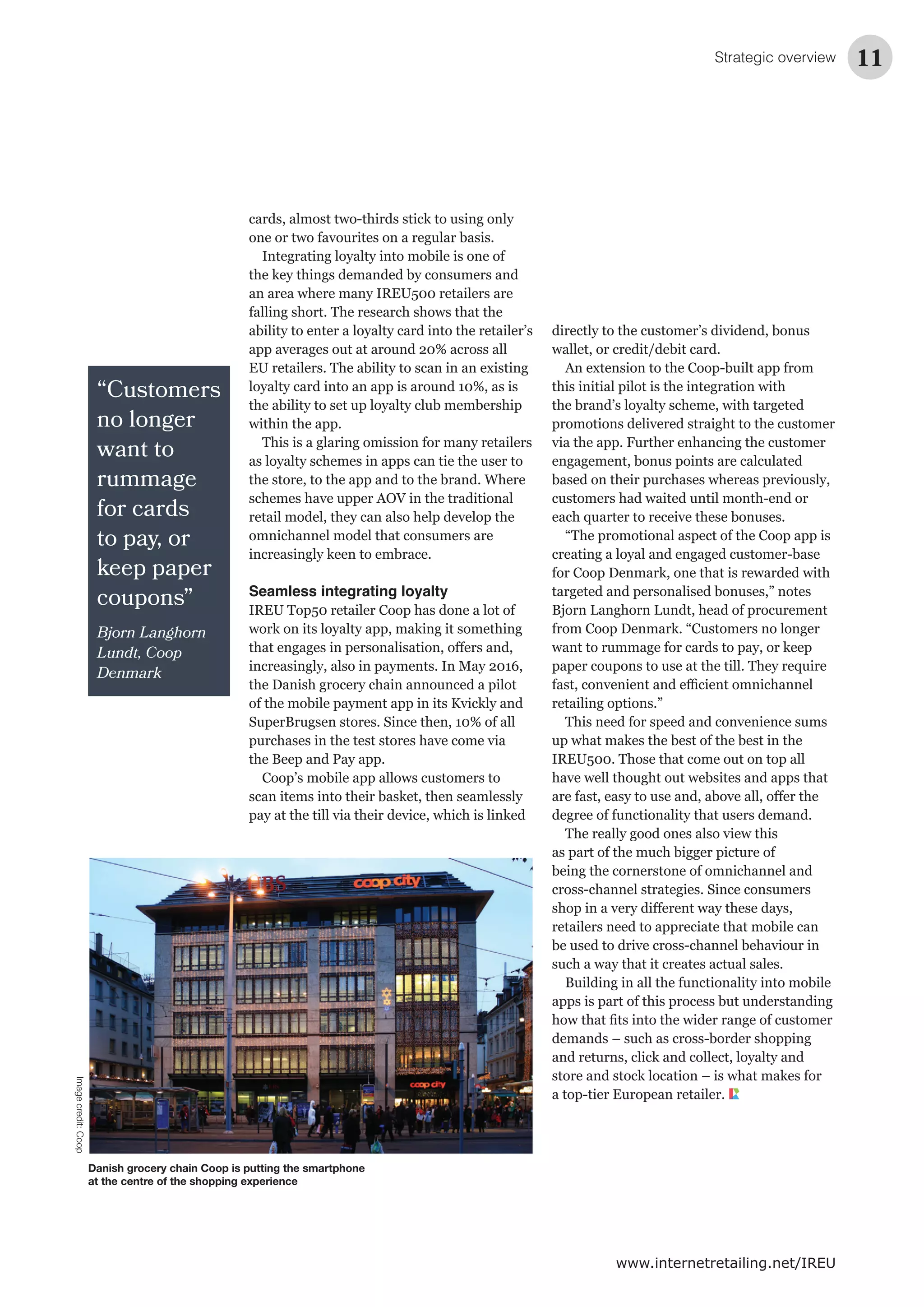 “Customers
no longer
want to
rummage
for cards
to pay, or
keep paper
coupons”
Bjorn Langhorn
Lundt, Coop
Denmark
Strategic overview 11
www.internetretailing.net/IREU
cards, almost two-thirds stick to using only
one or two favourites on a regular basis.
Integrating loyalty into mobile is one of
the key things demanded by consumers and
an area where many IREU500 retailers are
falling short. The research shows that the
ability to enter a loyalty card into the retailer’s
app averages out at around 20% across all
EU retailers. The ability to scan in an existing
loyalty card into an app is around 10%, as is
the ability to set up loyalty club membership
within the app.
This is a glaring omission for many retailers
as loyalty schemes in apps can tie the user to
the store, to the app and to the brand. Where
schemes have upper AOV in the traditional
retail model, they can also help develop the
omnichannel model that consumers are
increasingly keen to embrace.
Seamless integrating loyalty
IREU Top50 retailer Coop has done a lot of
work on its loyalty app, making it something
increasingly, also in payments. In May 2016,
the Danish grocery chain announced a pilot
of the mobile payment app in its Kvickly and
SuperBrugsen stores. Since then, 10% of all
purchases in the test stores have come via
the Beep and Pay app.
Coop’s mobile app allows customers to
scan items into their basket, then seamlessly
pay at the till via their device, which is linked
directly to the customer’s dividend, bonus
wallet, or credit/debit card.
An extension to the Coop-built app from
this initial pilot is the integration with
the brand’s loyalty scheme, with targeted
promotions delivered straight to the customer
via the app. Further enhancing the customer
engagement, bonus points are calculated
based on their purchases whereas previously,
customers had waited until month-end or
each quarter to receive these bonuses.
“The promotional aspect of the Coop app is
creating a loyal and engaged customer-base
for Coop Denmark, one that is rewarded with
targeted and personalised bonuses,” notes
Bjorn Langhorn Lundt, head of procurement
from Coop Denmark. “Customers no longer
want to rummage for cards to pay, or keep
paper coupons to use at the till. They require
retailing options.”
This need for speed and convenience sums
up what makes the best of the best in the
IREU500. Those that come out on top all
have well thought out websites and apps that
degree of functionality that users demand.
The really good ones also view this
as part of the much bigger picture of
being the cornerstone of omnichannel and
cross-channel strategies. Since consumers
retailers need to appreciate that mobile can
be used to drive cross-channel behaviour in
such a way that it creates actual sales.
Building in all the functionality into mobile
apps is part of this process but understanding
demands – such as cross-border shopping
and returns, click and collect, loyalty and
store and stock location – is what makes for
a top-tier European retailer.
Danish grocery chain Coop is putting the smartphone
at the centre of the shopping experience
Imagecredit:Coop
 