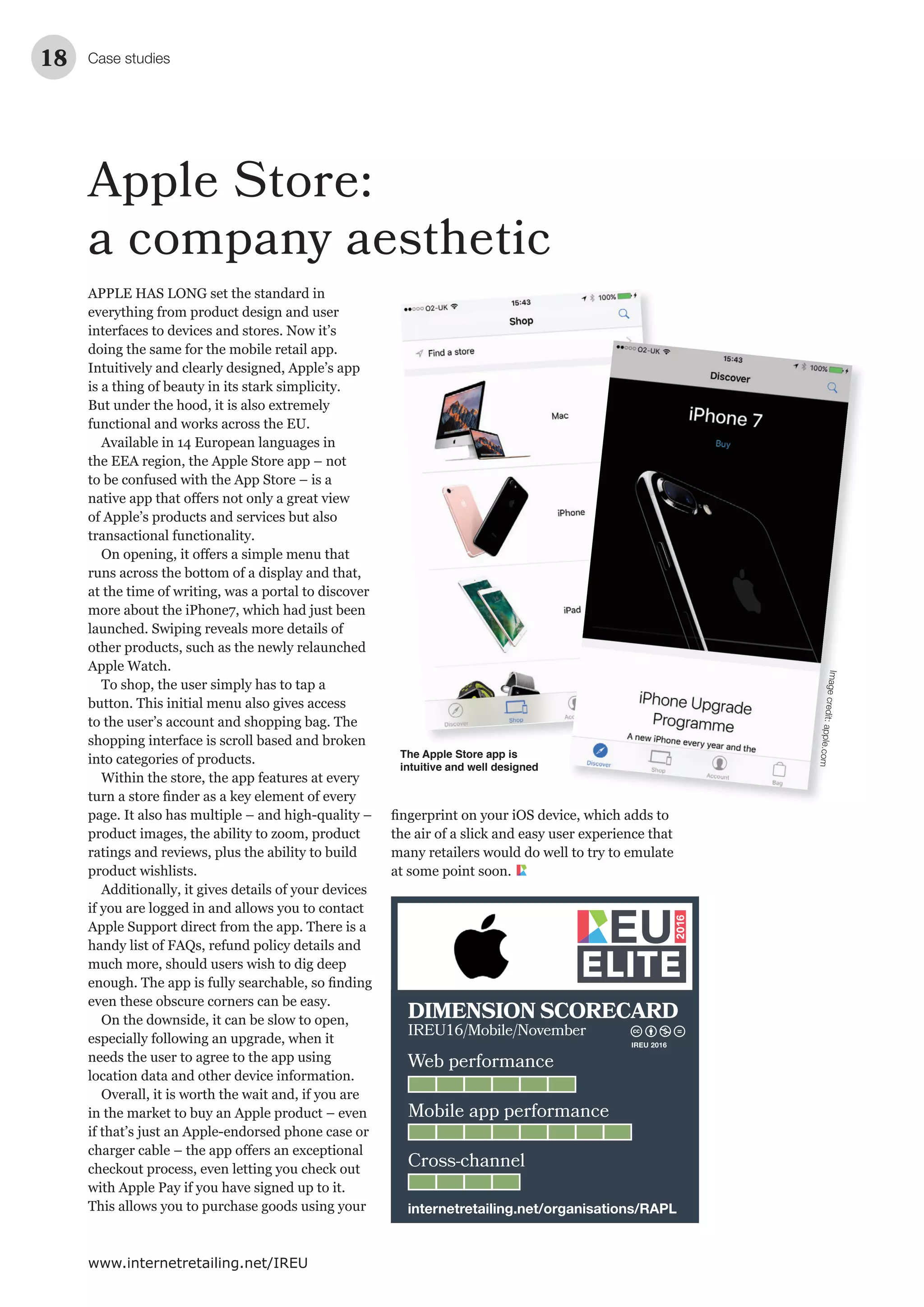Case studies18
www.internetretailing.net/IREU
Apple Store:
a company aesthetic
APPLE HAS LONG set the standard in
everything from product design and user
interfaces to devices and stores. Now it’s
doing the same for the mobile retail app.
Intuitively and clearly designed, Apple’s app
is a thing of beauty in its stark simplicity.
But under the hood, it is also extremely
functional and works across the EU.
Available in 14 European languages in
the EEA region, the Apple Store app – not
to be confused with the App Store – is a
of Apple’s products and services but also
transactional functionality.
runs across the bottom of a display and that,
at the time of writing, was a portal to discover
more about the iPhone7, which had just been
launched. Swiping reveals more details of
other products, such as the newly relaunched
Apple Watch.
To shop, the user simply has to tap a
button. This initial menu also gives access
to the user’s account and shopping bag. The
shopping interface is scroll based and broken
into categories of products.
Within the store, the app features at every
page. It also has multiple – and high-quality –
product images, the ability to zoom, product
ratings and reviews, plus the ability to build
product wishlists.
Additionally, it gives details of your devices
if you are logged in and allows you to contact
Apple Support direct from the app. There is a
handy list of FAQs, refund policy details and
much more, should users wish to dig deep
even these obscure corners can be easy.
On the downside, it can be slow to open,
especially following an upgrade, when it
needs the user to agree to the app using
location data and other device information.
Overall, it is worth the wait and, if you are
in the market to buy an Apple product – even
if that’s just an Apple-endorsed phone case or
checkout process, even letting you check out
with Apple Pay if you have signed up to it.
This allows you to purchase goods using your
The Apple Store app is
intuitive and well designed
the air of a slick and easy user experience that
many retailers would do well to try to emulate
at some point soon.
Imagecredit:apple.com
Web performance
Mobile app performance
Cross-channel
DIMENSION SCORECARD
IREU16/Mobile/November
internetretailing.net/organisations/RAPL
IREU 2016
 