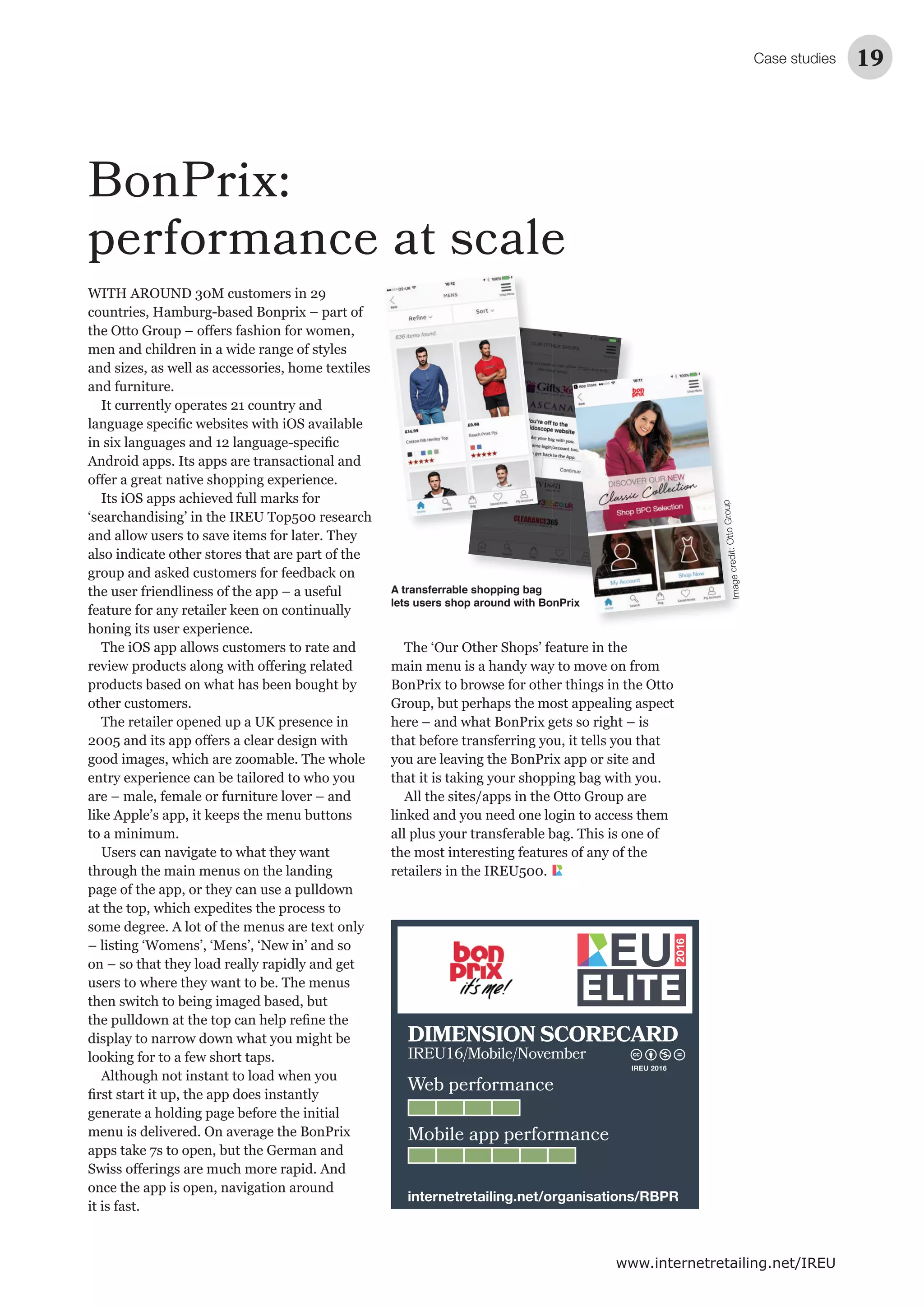 Case studies 19
www.internetretailing.net/IREU
BonPrix:
performance at scale
WITH AROUND 30M customers in 29
countries, Hamburg-based Bonprix – part of
and furniture.
Android apps. Its apps are transactional and
‘searchandising’ in the IREU Top500 research
also indicate other stores that are part of the
the user friendliness of the app – a useful
honing its user experience.
other customers.
The retailer opened up a UK presence in
to a minimum.
through the main menus on the landing
generate a holding page before the initial
it is fast.
A transferrable shopping bag
lets users shop around with BonPrix
Group, but perhaps the most appealing aspect
All the sites/apps in the Otto Group are
retailers in the IREU500.
Imagecredit:OttoGroup
Web performance
Mobile app performance
DIMENSION SCORECARD
IREU16/Mobile/November
internetretailing.net/organisations/RBPR
IREU 2016
 