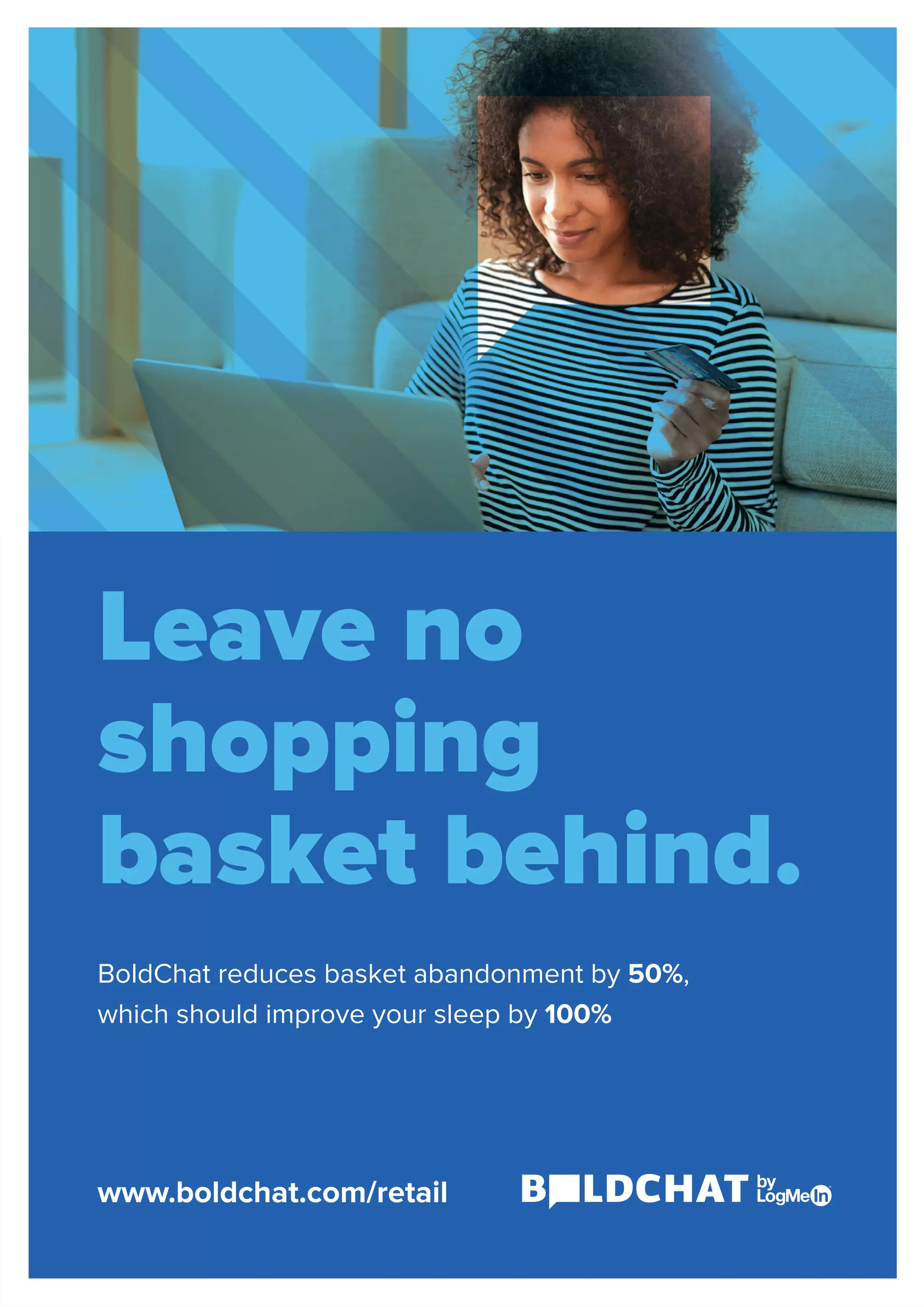 Leave no
shopping
basket behind.
BoldChat reduces basket abandonment by 50%,
which should improve your sleep by 100%
www.boldchat.com/retail
 