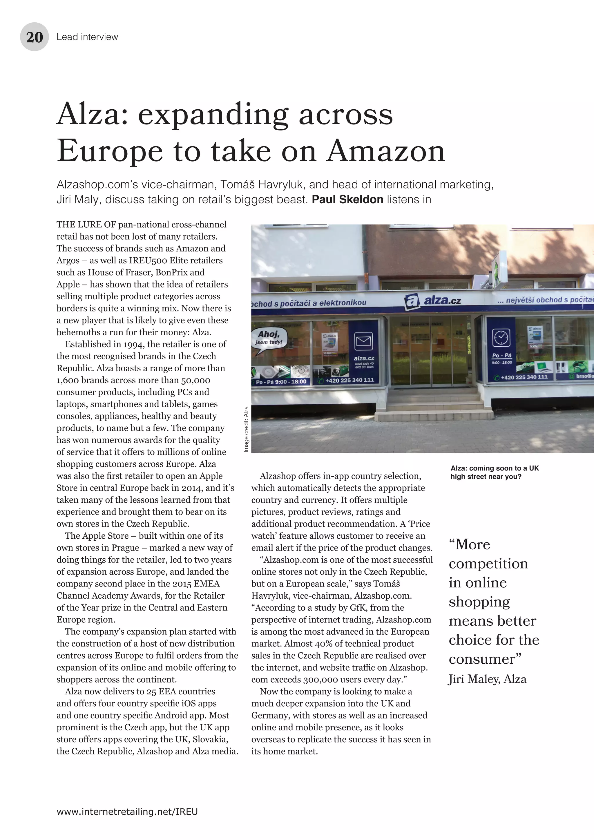 Lead interview20
www.internetretailing.net/IREU
Alza: expanding across
Europe to take on Amazon
THE LURE OF pan-national cross-channel
retail has not been lost of many retailers.
The success of brands such as Amazon and
Argos – as well as IREU500 Elite retailers
such as House of Fraser, BonPrix and
Apple – has shown that the idea of retailers
selling multiple product categories across
borders is quite a winning mix. Now there is
a new player that is likely to give even these
behemoths a run for their money: Alza.
Established in 1994, the retailer is one of
the most recognised brands in the Czech
Republic. Alza boasts a range of more than
1,600 brands across more than 50,000
consumer products, including PCs and
laptops, smartphones and tablets, games
consoles, appliances, healthy and beauty
products, to name but a few. The company
has won numerous awards for the quality
shopping customers across Europe. Alza
Store in central Europe back in 2014, and it’s
taken many of the lessons learned from that
experience and brought them to bear on its
own stores in the Czech Republic.
The Apple Store – built within one of its
own stores in Prague – marked a new way of
doing things for the retailer, led to two years
of expansion across Europe, and landed the
company second place in the 2015 EMEA
Channel Academy Awards, for the Retailer
of the Year prize in the Central and Eastern
Europe region.
The company’s expansion plan started with
the construction of a host of new distribution
shoppers across the continent.
Alza now delivers to 25 EEA countries
prominent is the Czech app, but the UK app
the Czech Republic, Alzashop and Alza media.
“More
competition
in online
shopping
means better
choice for the
consumer”
Jiri Maley, Alza
which automatically detects the appropriate
pictures, product reviews, ratings and
additional product recommendation. A ‘Price
watch’ feature allows customer to receive an
email alert if the price of the product changes.
“Alzashop.com is one of the most successful
online stores not only in the Czech Republic,
but on a European scale,” says Tomáš
Havryluk, vice-chairman, Alzashop.com.
“According to a study by GfK, from the
perspective of internet trading, Alzashop.com
is among the most advanced in the European
market. Almost 40% of technical product
sales in the Czech Republic are realised over
com exceeds 300,000 users every day.”
Now the company is looking to make a
much deeper expansion into the UK and
Germany, with stores as well as an increased
online and mobile presence, as it looks
overseas to replicate the success it has seen in
its home market.
Alza: coming soon to a UK
high street near you?
Alzashop.com’s vice-chairman, Tomáš Havryluk, and head of international marketing,
Jiri Maly, discuss taking on retail’s biggest beast. Paul Skeldon listens in
Imagecredit:Alza
 