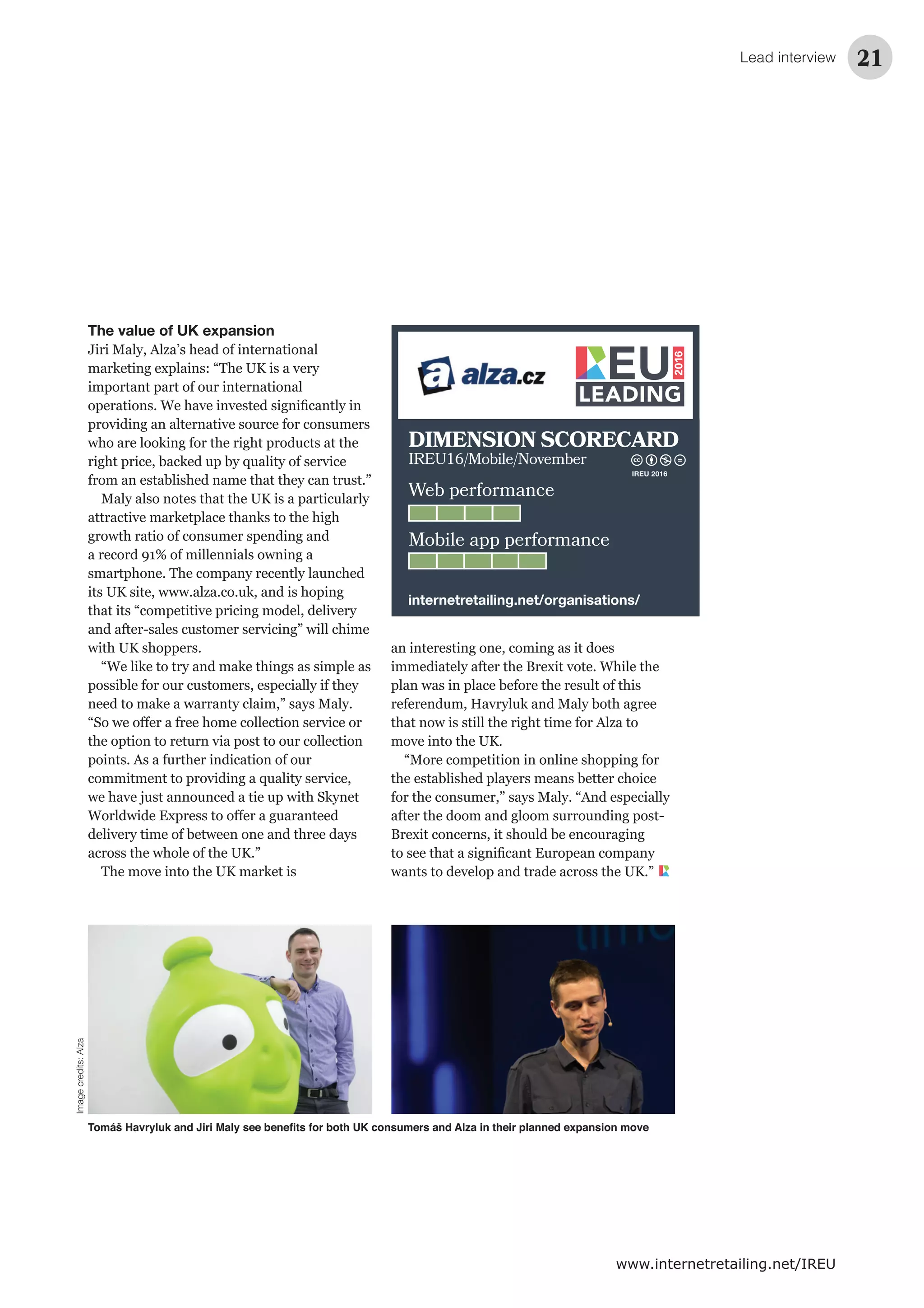 Lead interview 21
www.internetretailing.net/IREU
The value of UK expansion
Jiri Maly, Alza’s head of international
marketing explains: “The UK is a very
important part of our international
with UK shoppers.
“We like to try and make things as simple as
The move into the UK market is
immediately after the Brexit vote. While the
that now is still the right time for Alza to
move into the UK.
after the doom and gloom surrounding post-
Web performance
Mobile app performance
DIMENSION SCORECARD
IREU16/Mobile/November
internetretailing.net/organisations/
IREU 2016
Imagecredits:Alza
 