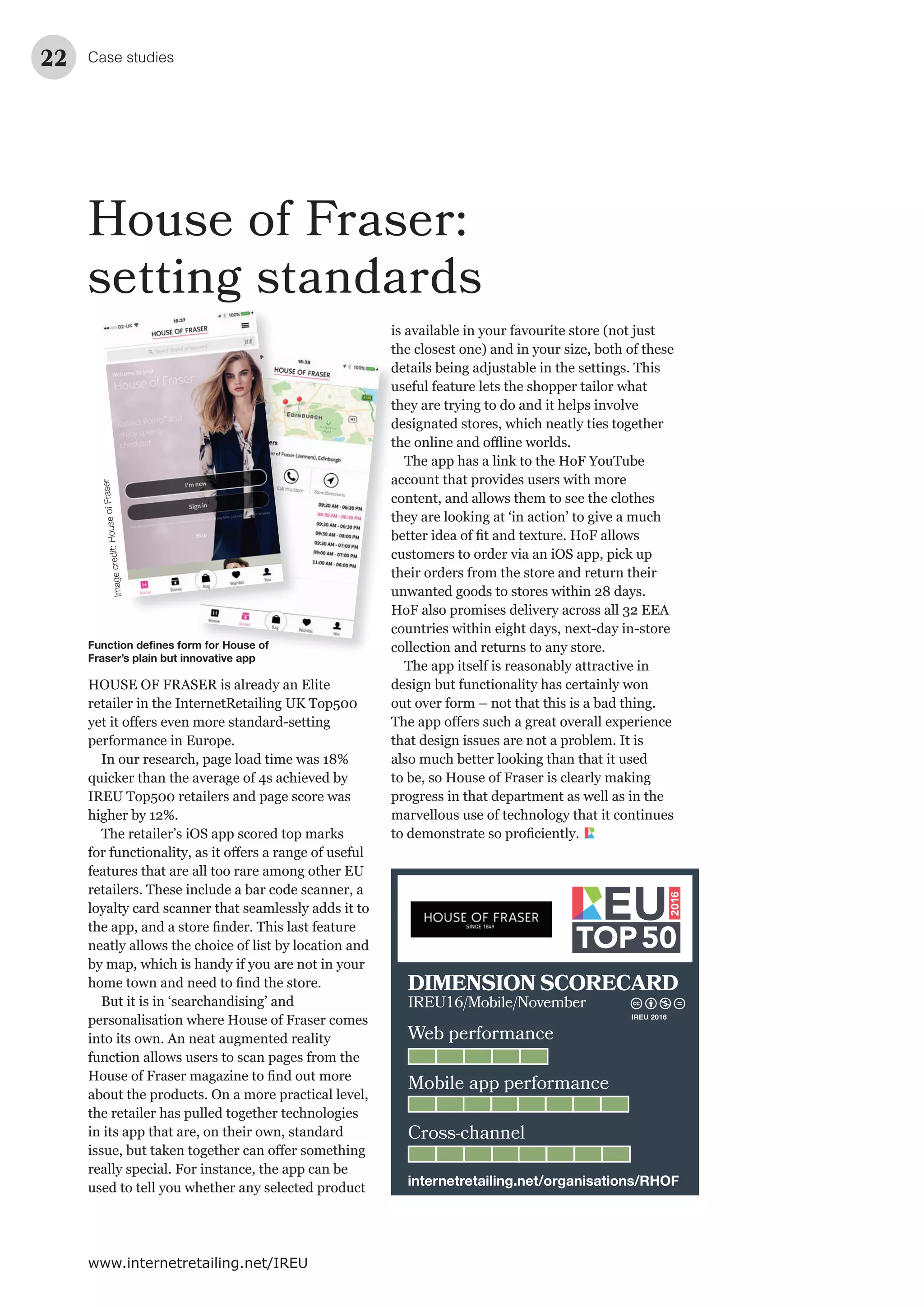 Case studies22
www.internetretailing.net/IREU
House of Fraser:
setting standards
HOUSE OF FRASER is already an Elite
retailer in the InternetRetailing UK Top500
Imagecredit:HouseofFraser
Function deﬁnes form for House of
Fraser’s plain but innovative app
Web performance
Mobile app performance
Cross-channel
DIMENSION SCORECARD
IREU16/Mobile/November
internetretailing.net/organisations/RHOF
IREU 2016
 