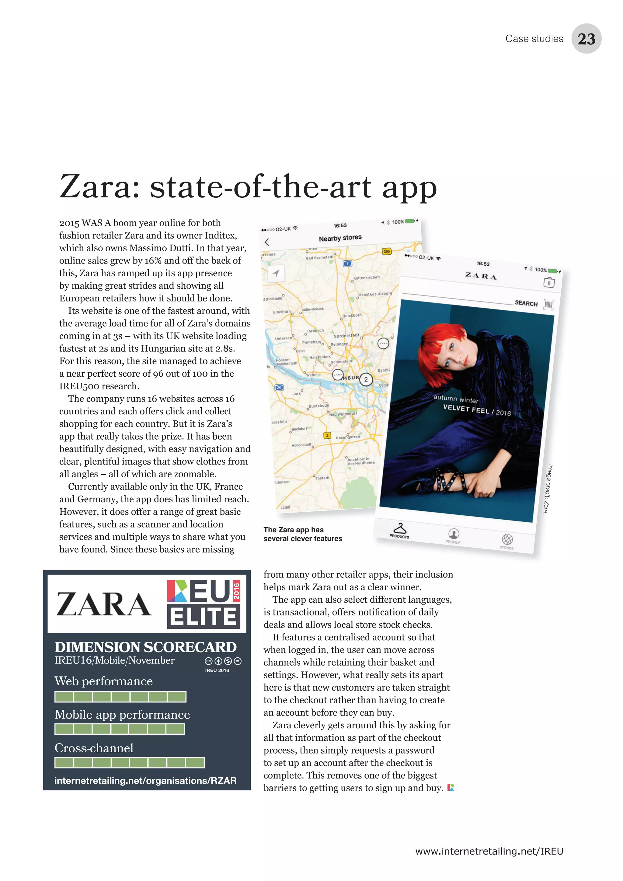Case studies 23
www.internetretailing.net/IREU
Zara: state-of-the-art app
2015 WAS A boom year online for both
fashion retailer Zara and its owner Inditex,
which also owns Massimo Dutti. In that year,
this, Zara has ramped up its app presence
European retailers how it should be done.
Its website is one of the fastest around, with
the average load time for all of Zara’s domains
coming in at 3s – with its UK website loading
fastest at 2s and its Hungarian site at 2.8s.
For this reason, the site managed to achieve
a near perfect score of 96 out of 100 in the
IREU500 research.
The company runs 16 websites across 16
shopping for each country. But it is Zara’s
beautifully designed, with easy navigation and
clear, plentiful images that show clothes from
Currently available only in the UK, France
and Germany, the app does has limited reach.
features, such as a scanner and location
services and multiple ways to share what you
have found. Since these basics are missing
from many other retailer apps, their inclusion
It features a centralised account so that
when logged in, the user can move across
settings. However, what really sets its apart
an account before they can buy.
process, then simply requests a password
complete. This removes one of the biggest
barriers to getting users to sign up and buy.
The Zara app has
several clever features
Imagecredit:Zara
Web performance
Mobile app performance
Cross-channel
DIMENSION SCORECARD
IREU16/Mobile/November
internetretailing.net/organisations/RZAR
IREU 2016
 