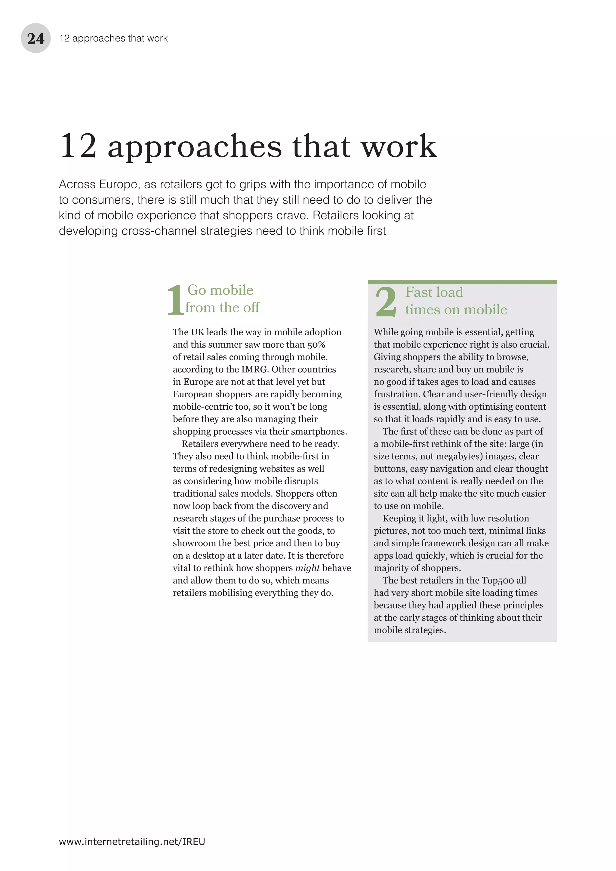 12 approaches that work24
www.internetretailing.net/IREU
12 approaches that work
Fast load
times on mobile
While going mobile is essential, getting
that mobile experience right is also crucial.
Giving shoppers the ability to browse,
research, share and buy on mobile is
no good if takes ages to load and causes
frustration. Clear and user-friendly design
is essential, along with optimising content
so that it loads rapidly and is easy to use.
size terms, not megabytes) images, clear
buttons, easy navigation and clear thought
as to what content is really needed on the
site can all help make the site much easier
to use on mobile.
Keeping it light, with low resolution
pictures, not too much text, minimal links
and simple framework design can all make
apps load quickly, which is crucial for the
majority of shoppers.
The best retailers in the Top500 all
had very short mobile site loading times
because they had applied these principles
at the early stages of thinking about their
mobile strategies.
2
Go mobile
from the off
The UK leads the way in mobile adoption
and this summer saw more than 50%
of retail sales coming through mobile,
according to the IMRG. Other countries
in Europe are not at that level yet but
European shoppers are rapidly becoming
mobile-centric too, so it won’t be long
before they are also managing their
shopping processes via their smartphones.
Retailers everywhere need to be ready.
terms of redesigning websites as well
as considering how mobile disrupts
traditional sales models. Shoppers often
now loop back from the discovery and
research stages of the purchase process to
visit the store to check out the goods, to
showroom the best price and then to buy
on a desktop at a later date. It is therefore
vital to rethink how shoppers might behave
and allow them to do so, which means
retailers mobilising everything they do.
1
Across Europe, as retailers get to grips with the importance of mobile
to consumers, there is still much that they still need to do to deliver the
kind of mobile experience that shoppers crave. Retailers looking at
 