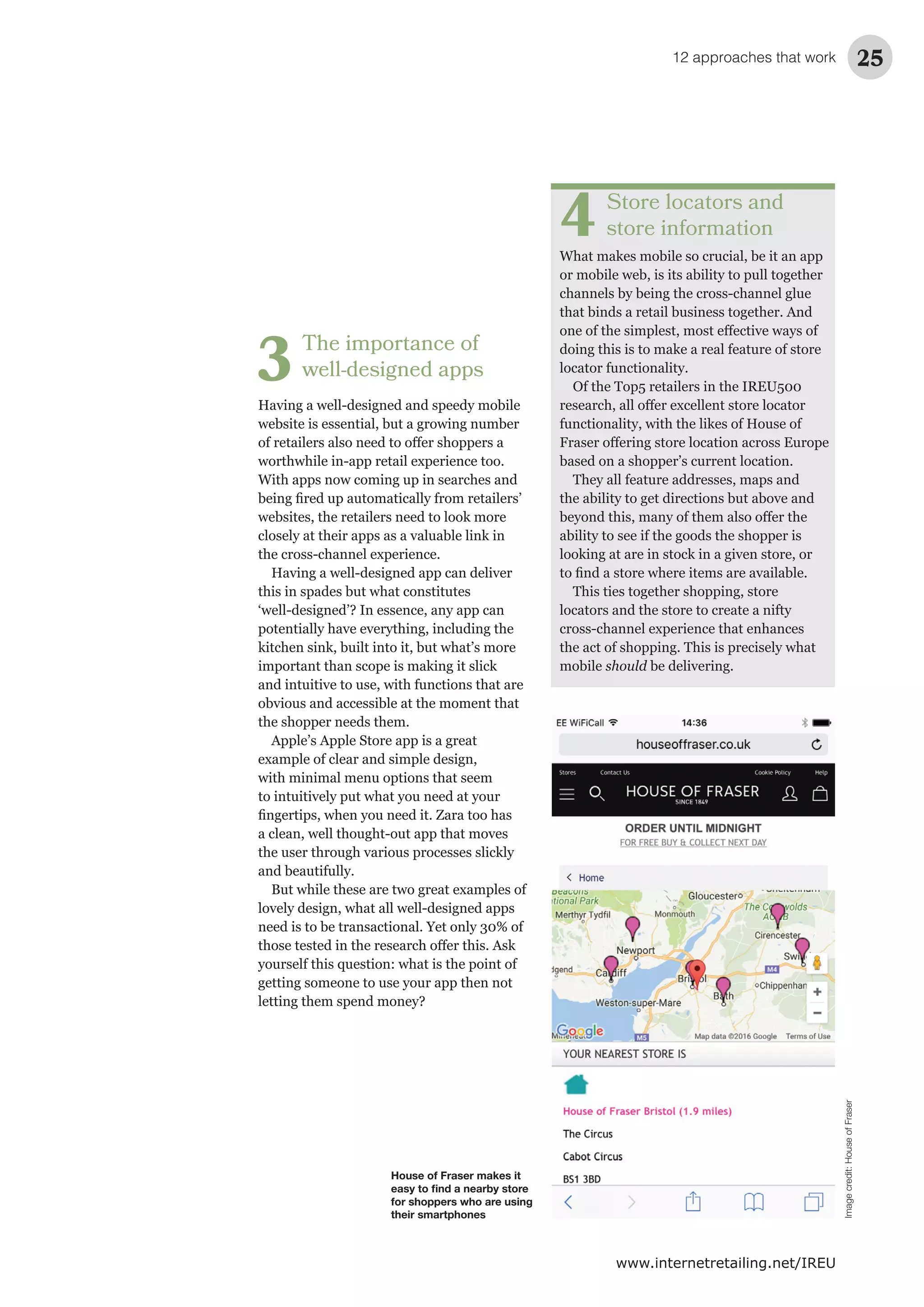12 approaches that work 25
www.internetretailing.net/IREU
Store locators and
store information
What makes mobile so crucial, be it an app
or mobile web, is its ability to pull together
channels by being the cross-channel glue
that binds a retail business together. And
doing this is to make a real feature of store
locator functionality.
Of the Top5 retailers in the IREU500
functionality, with the likes of House of
based on a shopper’s current location.
They all feature addresses, maps and
ability to see if the goods the shopper is
This ties together shopping, store
locators and the store to create a nifty
the act of shopping. This is precisely what
mobile should
4
The importance of
well-designed apps
website is essential, but a growing number
With apps now coming up in searches and
websites, the retailers need to look more
this in spades but what constitutes
‘well-designed’? In essence, any app can
kitchen sink, built into it, but what’s more
important than scope is making it slick
the shopper needs them.
Apple’s Apple Store app is a great
with minimal menu options that seem
and beautifully.
need is to be transactional. Yet only 30% of
yourself this question: what is the point of
getting someone to use your app then not
letting them spend money?
3
House of Fraser makes it
easy to ﬁnd a nearby store
for shoppers who are using
their smartphones
Imagecredit:HouseofFraser
 