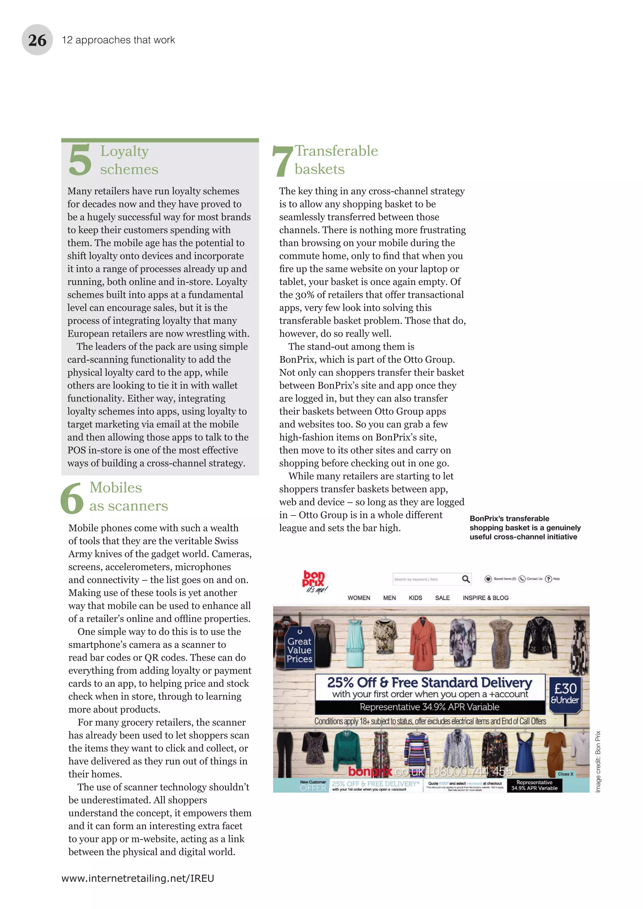 12 approaches that work26
www.internetretailing.net/IREU
Transferable
baskets
The key thing in any cross-channel strategy
is to allow any shopping basket to be
seamlessly transferred between those
channels. There is nothing more frustrating
than browsing on your mobile during the
tablet, your basket is once again empty. Of
apps, very few look into solving this
transferable basket problem. Those that do,
however, do so really well.
The stand-out among them is
BonPrix, which is part of the Otto Group.
Not only can shoppers transfer their basket
between BonPrix’s site and app once they
are logged in, but they can also transfer
their baskets between Otto Group apps
and websites too. So you can grab a few
high-fashion items on BonPrix’s site,
then move to its other sites and carry on
shopping before checking out in one go.
While many retailers are starting to let
shoppers transfer baskets between app,
web and device – so long as they are logged
league and sets the bar high.
7Loyalty
schemes
Many retailers have run loyalty schemes
for decades now and they have proved to
be a hugely successful way for most brands
to keep their customers spending with
them. The mobile age has the potential to
shift loyalty onto devices and incorporate
it into a range of processes already up and
running, both online and in-store. Loyalty
schemes built into apps at a fundamental
level can encourage sales, but it is the
process of integrating loyalty that many
European retailers are now wrestling with.
The leaders of the pack are using simple
card-scanning functionality to add the
physical loyalty card to the app, while
others are looking to tie it in with wallet
functionality. Either way, integrating
loyalty schemes into apps, using loyalty to
target marketing via email at the mobile
and then allowing those apps to talk to the
ways of building a cross-channel strategy.
5
BonPrix’s transferable
shopping basket is a genuinely
useful cross-channel initiative
Imagecredit:BonPrix
Mobiles
as scanners
Mobile phones come with such a wealth
of tools that they are the veritable Swiss
Army knives of the gadget world. Cameras,
screens, accelerometers, microphones
and connectivity – the list goes on and on.
Making use of these tools is yet another
way that mobile can be used to enhance all
One simple way to do this is to use the
smartphone’s camera as a scanner to
read bar codes or QR codes. These can do
everything from adding loyalty or payment
cards to an app, to helping price and stock
check when in store, through to learning
more about products.
For many grocery retailers, the scanner
has already been used to let shoppers scan
the items they want to click and collect, or
have delivered as they run out of things in
their homes.
The use of scanner technology shouldn’t
be underestimated. All shoppers
understand the concept, it empowers them
and it can form an interesting extra facet
to your app or m-website, acting as a link
between the physical and digital world.
6
 