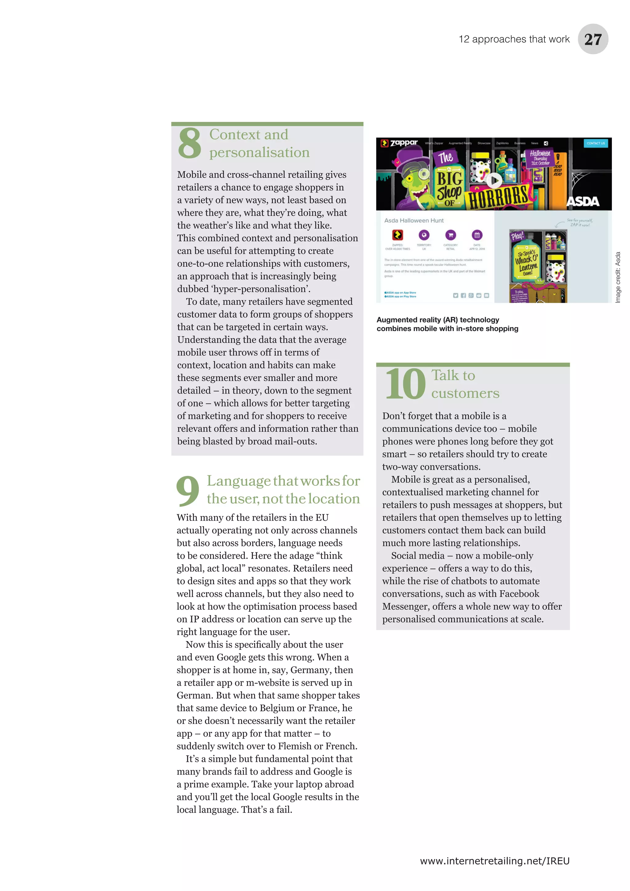 12 approaches that work 27
www.internetretailing.net/IREU
Context and
personalisation
Mobile and cross-channel retailing gives
retailers a chance to engage shoppers in
a variety of new ways, not least based on
where they are, what they’re doing, what
the weather’s like and what they like.
This combined context and personalisation
can be useful for attempting to create
one-to-one relationships with customers,
an approach that is increasingly being
dubbed ‘hyper-personalisation’.
To date, many retailers have segmented
customer data to form groups of shoppers
that can be targeted in certain ways.
Understanding the data that the average
context, location and habits can make
these segments ever smaller and more
detailed – in theory, down to the segment
of one – which allows for better targeting
of marketing and for shoppers to receive
being blasted by broad mail-outs.
8
Talk to
customers
Don’t forget that a mobile is a
communications device too – mobile
phones were phones long before they got
smart – so retailers should try to create
two-way conversations.
Mobile is great as a personalised,
contextualised marketing channel for
retailers to push messages at shoppers, but
retailers that open themselves up to letting
customers contact them back can build
much more lasting relationships.
Social media – now a mobile-only
while the rise of chatbots to automate
conversations, such as with Facebook
personalised communications at scale.
10
Languagethatworksfor
theuser,notthelocation
With many of the retailers in the EU
actually operating not only across channels
but also across borders, language needs
to be considered. Here the adage “think
global, act local” resonates. Retailers need
to design sites and apps so that they work
well across channels, but they also need to
look at how the optimisation process based
on IP address or location can serve up the
right language for the user.
and even Google gets this wrong. When a
shopper is at home in, say, Germany, then
a retailer app or m-website is served up in
German. But when that same shopper takes
that same device to Belgium or France, he
or she doesn’t necessarily want the retailer
app – or any app for that matter – to
suddenly switch over to Flemish or French.
It’s a simple but fundamental point that
many brands fail to address and Google is
a prime example. Take your laptop abroad
and you’ll get the local Google results in the
local language. That’s a fail.
9
Augmented reality (AR) technology
combines mobile with in-store shopping
Imagecredit:Asda
 