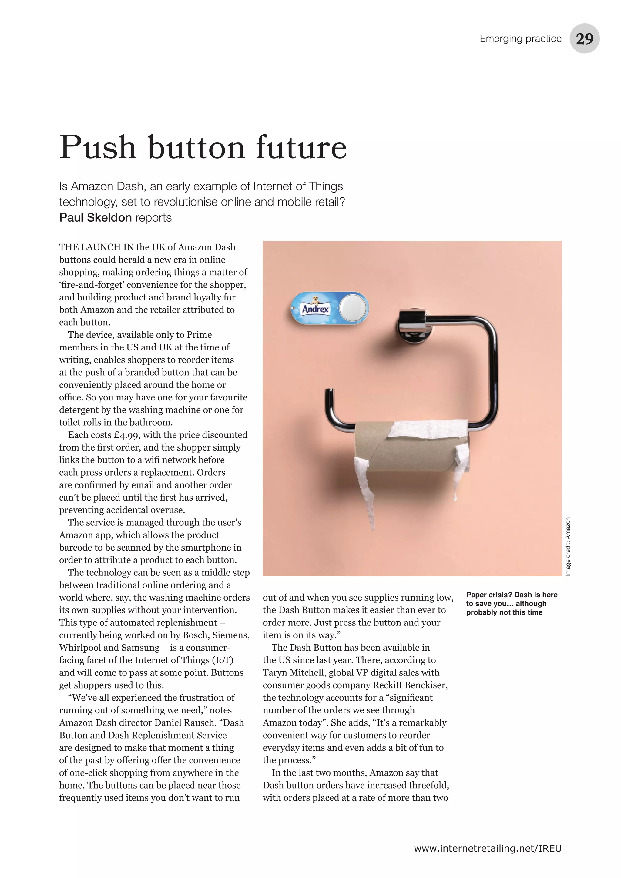 Emerging practice 29
www.internetretailing.net/IREU
Push button future
THE LAUNCH IN the UK of Amazon Dash
buttons could herald a new era in online
shopping, making ordering things a matter of
and building product and brand loyalty for
both Amazon and the retailer attributed to
each button.
members in the US and UK at the time of
writing, enables shoppers to reorder items
at the push of a branded button that can be
detergent by the washing machine or one for
toilet rolls in the bathroom.
Each costs £4.99, with the price discounted
each press orders a replacement. Orders
Amazon app, which allows the product
barcode to be scanned by the smartphone in
order to attribute a product to each button.
The technology can be seen as a middle step
between traditional online ordering and a
world where, say, the washing machine orders
This type of automated replenishment –
currently being worked on by Bosch, Siemens,
facing facet of the Internet of Things (IoT)
and will come to pass at some point. Buttons
get shoppers used to this.
running out of something we need,” notes
Amazon Dash director Daniel Rausch. “Dash
are designed to make that moment a thing
home. The buttons can be placed near those
out of and when you see supplies running low,
order more. Just press the button and your
item is on its way.”
the US since last year. There, according to
consumer goods company Reckitt Benckiser,
number of the orders we see through
the process.”
In the last two months, Amazon say that
with orders placed at a rate of more than two
Paper crisis? Dash is here
to save you… although
probably not this time
Is Amazon Dash, an early example of Internet of Things
technology, set to revolutionise online and mobile retail?
Paul Skeldon reports
Imagecredit:Amazon
 