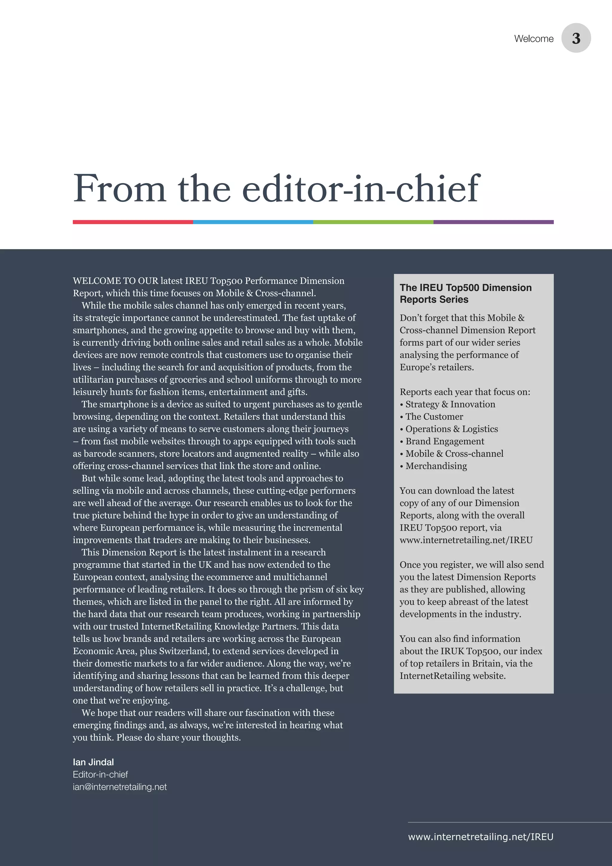 www.internetretailing.net/IREU
From the editor-in-chief
WELCOME TO OUR latest IREU Top500 Performance Dimension
Report, which this time focuses on Mobile & Cross-channel.
While the mobile sales channel has only emerged in recent years,
its strategic importance cannot be underestimated. The fast uptake of
smartphones, and the growing appetite to browse and buy with them,
is currently driving both online sales and retail sales as a whole. Mobile
devices are now remote controls that customers use to organise their
lives – including the search for and acquisition of products, from the
utilitarian purchases of groceries and school uniforms through to more
leisurely hunts for fashion items, entertainment and gifts.
The smartphone is a device as suited to urgent purchases as to gentle
browsing, depending on the context. Retailers that understand this
are using a variety of means to serve customers along their journeys
– from fast mobile websites through to apps equipped with tools such
as barcode scanners, store locators and augmented reality – while also
But while some lead, adopting the latest tools and approaches to
selling via mobile and across channels, these cutting-edge performers
are well ahead of the average. Our research enables us to look for the
true picture behind the hype in order to give an understanding of
where European performance is, while measuring the incremental
improvements that traders are making to their businesses.
This Dimension Report is the latest instalment in a research
programme that started in the UK and has now extended to the
European context, analysing the ecommerce and multichannel
performance of leading retailers. It does so through the prism of six key
themes, which are listed in the panel to the right. All are informed by
the hard data that our research team produces, working in partnership
with our trusted InternetRetailing Knowledge Partners. This data
tells us how brands and retailers are working across the European
Economic Area, plus Switzerland, to extend services developed in
their domestic markets to a far wider audience. Along the way, we’re
identifying and sharing lessons that can be learned from this deeper
understanding of how retailers sell in practice. It’s a challenge, but
one that we’re enjoying.
We hope that our readers will share our fascination with these
you think. Please do share your thoughts.
Ian Jindal
Editor-in-chief
ian@internetretailing.net
Welcome 3
The IREU Top500 Dimension
Reports Series
Don’t forget that this Mobile &
Cross-channel Dimension Report
forms part of our wider series
analysing the performance of
Europe’s retailers.
Reports each year that focus on:
• Strategy & Innovation
• The Customer
• Operations & Logistics
• Brand Engagement
• Mobile & Cross-channel
• Merchandising
You can download the latest
copy of any of our Dimension
Reports, along with the overall
IREU Top500 report, via
www.internetretailing.net/IREU
Once you register, we will also send
you the latest Dimension Reports
as they are published, allowing
you to keep abreast of the latest
developments in the industry.
about the IRUK Top500, our index
of top retailers in Britain, via the
InternetRetailing website.
 