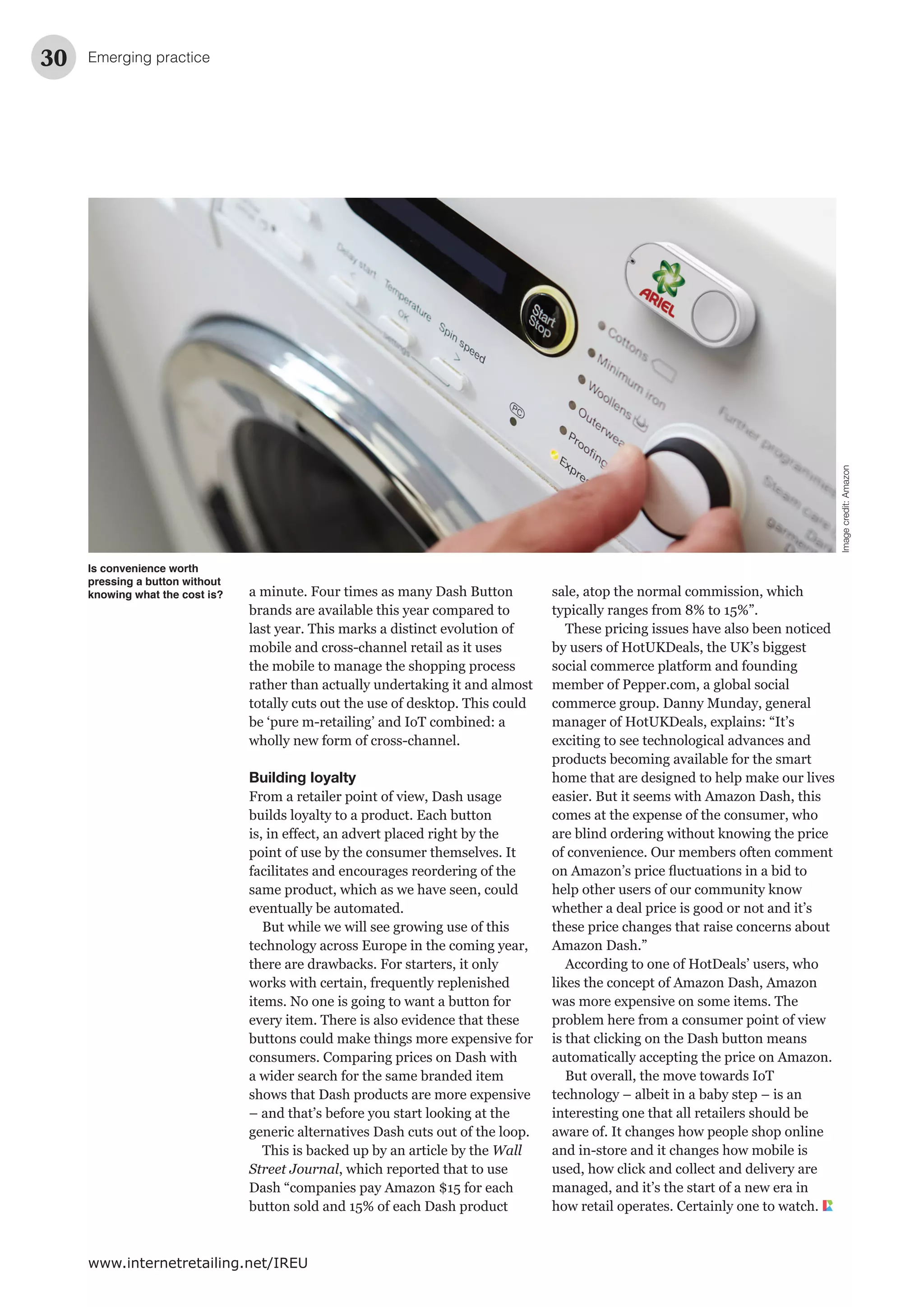 Emerging practice30
www.internetretailing.net/IREU
a minute. Four times as many Dash Button
brands are available this year compared to
last year. This marks a distinct evolution of
mobile and cross-channel retail as it uses
the mobile to manage the shopping process
rather than actually undertaking it and almost
totally cuts out the use of desktop. This could
be ‘pure m-retailing’ and IoT combined: a
wholly new form of cross-channel.
Building loyalty
From a retailer point of view, Dash usage
builds loyalty to a product. Each button
point of use by the consumer themselves. It
facilitates and encourages reordering of the
same product, which as we have seen, could
eventually be automated.
But while we will see growing use of this
technology across Europe in the coming year,
there are drawbacks. For starters, it only
works with certain, frequently replenished
items. No one is going to want a button for
every item. There is also evidence that these
buttons could make things more expensive for
consumers. Comparing prices on Dash with
a wider search for the same branded item
shows that Dash products are more expensive
– and that’s before you start looking at the
generic alternatives Dash cuts out of the loop.
This is backed up by an article by the Wall
Street Journal, which reported that to use
Dash “companies pay Amazon $15 for each
button sold and 15% of each Dash product
sale, atop the normal commission, which
typically ranges from 8% to 15%”.
These pricing issues have also been noticed
by users of HotUKDeals, the UK’s biggest
social commerce platform and founding
member of Pepper.com, a global social
commerce group. Danny Munday, general
manager of HotUKDeals, explains: “It’s
exciting to see technological advances and
products becoming available for the smart
home that are designed to help make our lives
easier. But it seems with Amazon Dash, this
comes at the expense of the consumer, who
are blind ordering without knowing the price
of convenience. Our members often comment
help other users of our community know
whether a deal price is good or not and it’s
these price changes that raise concerns about
Amazon Dash.”
According to one of HotDeals’ users, who
likes the concept of Amazon Dash, Amazon
was more expensive on some items. The
problem here from a consumer point of view
is that clicking on the Dash button means
automatically accepting the price on Amazon.
But overall, the move towards IoT
technology – albeit in a baby step – is an
interesting one that all retailers should be
aware of. It changes how people shop online
and in-store and it changes how mobile is
used, how click and collect and delivery are
managed, and it’s the start of a new era in
how retail operates. Certainly one to watch.
Is convenience worth
pressing a button without
knowing what the cost is?
Imagecredit:Amazon
 