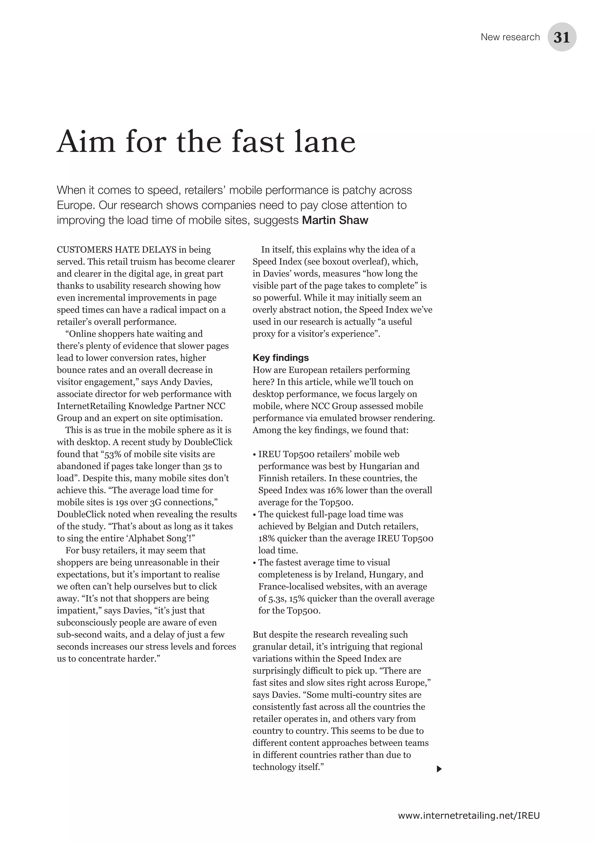 New research 31
www.internetretailing.net/IREU
Aim for the fast lane
CUSTOMERS HATE DELAYS in being
served. This retail truism has become clearer
and clearer in the digital age, in great part
thanks to usability research showing how
even incremental improvements in page
speed times can have a radical impact on a
retailer’s overall performance.
“Online shoppers hate waiting and
there’s plenty of evidence that slower pages
lead to lower conversion rates, higher
bounce rates and an overall decrease in
visitor engagement,” says Andy Davies,
associate director for web performance with
InternetRetailing Knowledge Partner NCC
Group and an expert on site optimisation.
This is as true in the mobile sphere as it is
with desktop. A recent study by DoubleClick
found that “53% of mobile site visits are
abandoned if pages take longer than 3s to
load”. Despite this, many mobile sites don’t
achieve this. “The average load time for
mobile sites is 19s over 3G connections,”
DoubleClick noted when revealing the results
of the study. “That’s about as long as it takes
to sing the entire ‘Alphabet Song’!”
For busy retailers, it may seem that
shoppers are being unreasonable in their
expectations, but it’s important to realise
we often can’t help ourselves but to click
away. “It’s not that shoppers are being
impatient,” says Davies, “it’s just that
subconsciously people are aware of even
sub-second waits, and a delay of just a few
seconds increases our stress levels and forces
us to concentrate harder.”
In itself, this explains why the idea of a
Speed Index (see boxout overleaf), which,
in Davies’ words, measures “how long the
visible part of the page takes to complete” is
so powerful. While it may initially seem an
overly abstract notion, the Speed Index we’ve
used in our research is actually “a useful
proxy for a visitor’s experience”.
Key ﬁndings
How are European retailers performing
here? In this article, while we’ll touch on
desktop performance, we focus largely on
mobile, where NCC Group assessed mobile
performance via emulated browser rendering.
• IREU Top500 retailers’ mobile web
performance was best by Hungarian and
Finnish retailers. In these countries, the
Speed Index was 16% lower than the overall
average for the Top500.
• The quickest full-page load time was
achieved by Belgian and Dutch retailers,
18% quicker than the average IREU Top500
load time.
• The fastest average time to visual
completeness is by Ireland, Hungary, and
France-localised websites, with an average
of 5.3s, 15% quicker than the overall average
for the Top500.
But despite the research revealing such
granular detail, it’s intriguing that regional
variations within the Speed Index are
fast sites and slow sites right across Europe,”
says Davies. “Some multi-country sites are
consistently fast across all the countries the
retailer operates in, and others vary from
country to country. This seems to be due to
technology itself.”
When it comes to speed, retailers’ mobile performance is patchy across
Europe. Our research shows companies need to pay close attention to
improving the load time of mobile sites, suggests Martin Shaw
 