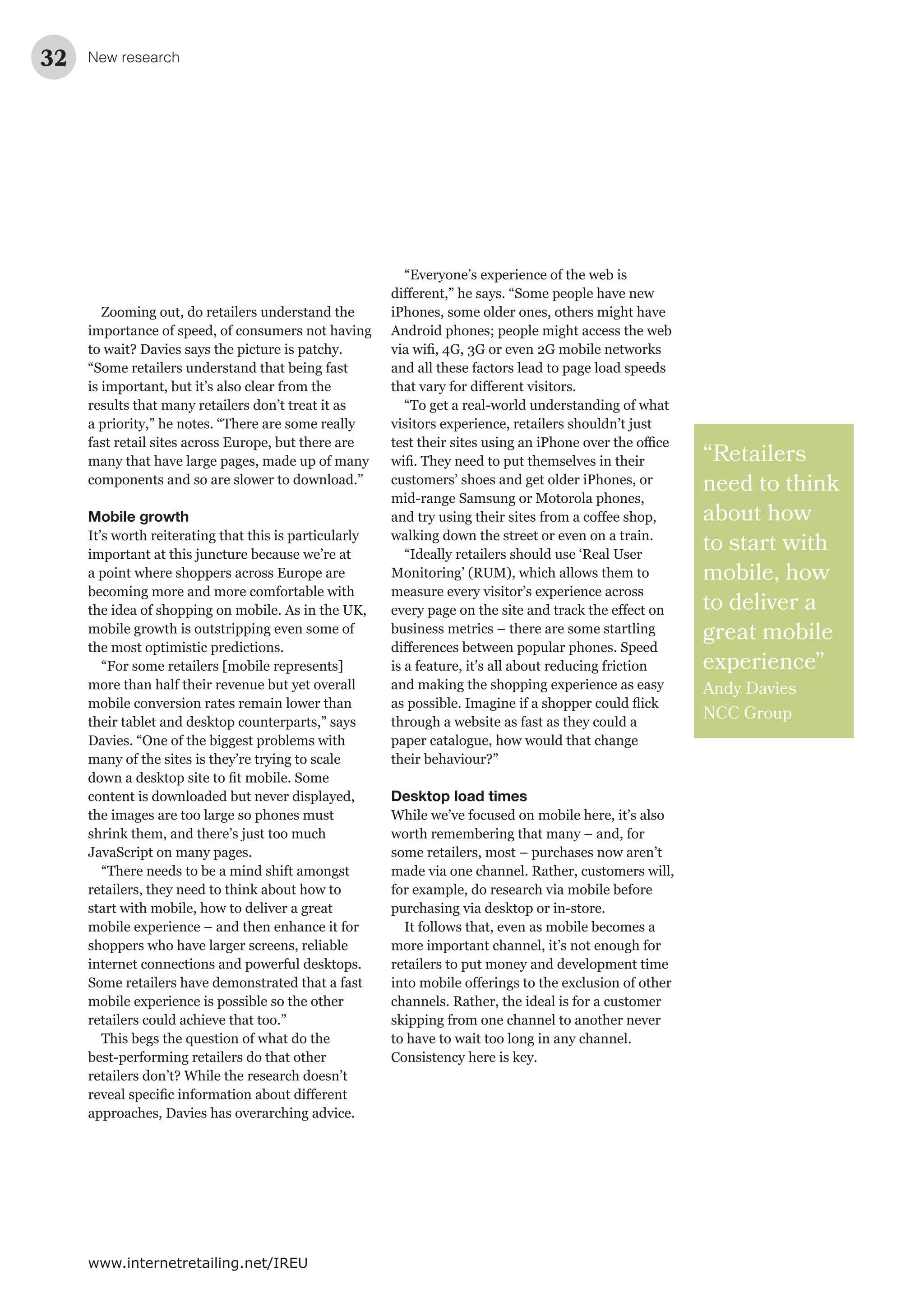 New research32
www.internetretailing.net/IREU
Zooming out, do retailers understand the
importance of speed, of consumers not having
to wait? Davies says the picture is patchy.
“Some retailers understand that being fast
is important, but it’s also clear from the
results that many retailers don’t treat it as
a priority,” he notes. “There are some really
fast retail sites across Europe, but there are
many that have large pages, made up of many
components and so are slower to download.”
Mobile growth
It’s worth reiterating that this is particularly
important at this juncture because we’re at
a point where shoppers across Europe are
becoming more and more comfortable with
the idea of shopping on mobile. As in the UK,
mobile growth is outstripping even some of
the most optimistic predictions.
“For some retailers [mobile represents]
more than half their revenue but yet overall
mobile conversion rates remain lower than
their tablet and desktop counterparts,” says
Davies. “One of the biggest problems with
many of the sites is they’re trying to scale
content is downloaded but never displayed,
the images are too large so phones must
shrink them, and there’s just too much
JavaScript on many pages.
“There needs to be a mind shift amongst
retailers, they need to think about how to
start with mobile, how to deliver a great
mobile experience – and then enhance it for
shoppers who have larger screens, reliable
internet connections and powerful desktops.
Some retailers have demonstrated that a fast
mobile experience is possible so the other
retailers could achieve that too.”
This begs the question of what do the
best-performing retailers do that other
retailers don’t? While the research doesn’t
approaches, Davies has overarching advice.
“Retailers
need to think
about how
to start with
mobile, how
to deliver a
great mobile
experience”
Andy Davies
NCC Group
“Everyone’s experience of the web is
iPhones, some older ones, others might have
Android phones; people might access the web
and all these factors lead to page load speeds
“To get a real-world understanding of what
visitors experience, retailers shouldn’t just
customers’ shoes and get older iPhones, or
mid-range Samsung or Motorola phones,
walking down the street or even on a train.
“Ideally retailers should use ‘Real User
Monitoring’ (RUM), which allows them to
measure every visitor’s experience across
business metrics – there are some startling
is a feature, it’s all about reducing friction
and making the shopping experience as easy
through a website as fast as they could a
paper catalogue, how would that change
their behaviour?”
Desktop load times
While we’ve focused on mobile here, it’s also
worth remembering that many – and, for
some retailers, most – purchases now aren’t
made via one channel. Rather, customers will,
for example, do research via mobile before
purchasing via desktop or in-store.
It follows that, even as mobile becomes a
more important channel, it’s not enough for
retailers to put money and development time
channels. Rather, the ideal is for a customer
skipping from one channel to another never
to have to wait too long in any channel.
Consistency here is key.
 