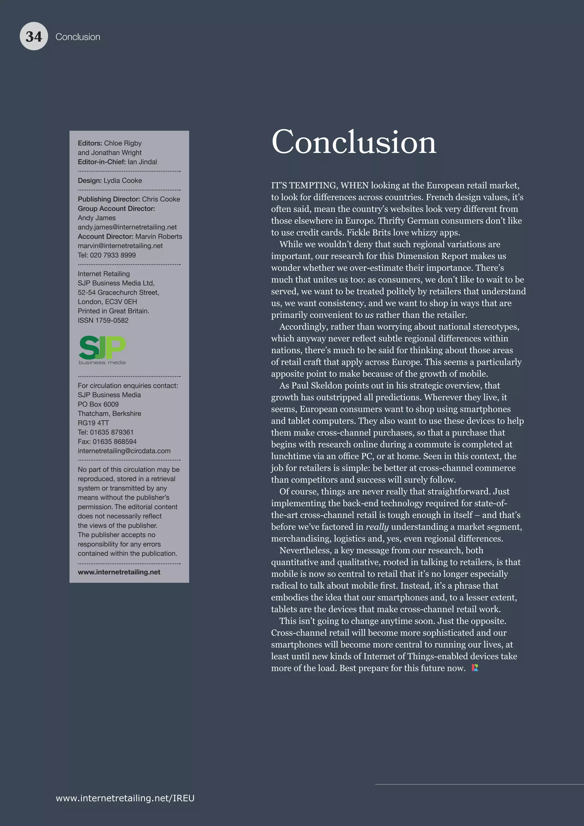 Conclusion
IT’S TEMPTING, WHEN looking at the European retail market,
us
really
Editors: Chloe Rigby
and Jonathan Wright
Editor-in-Chief: Ian Jindal
Design: Lydia Cooke
Publishing Director: Chris Cooke
Group Account Director:
Andy James
andy.james@internetretailing.net
Account Director: Marvin Roberts
marvin@internetretailing.net
Tel: 020 7933 8999
Internet Retailing
SJP Business Media Ltd,
52-54 Gracechurch Street,
London, EC3V 0EH
Printed in Great Britain.
ISSN 1759-0582
For circulation enquiries contact:
SJP Business Media
PO Box 6009
Thatcham, Berkshire
RG19 4TT
Tel: 01635 879361
Fax: 01635 868594
internetretailing@circdata.com
No part of this circulation may be
reproduced, stored in a retrieval
system or transmitted by any
means without the publisher’s
permission. The editorial content
the views of the publisher.
The publisher accepts no
responsibility for any errors
contained within the publication.
www.internetretailing.net
Conclusion34
www.internetretailing.net/IREU
 