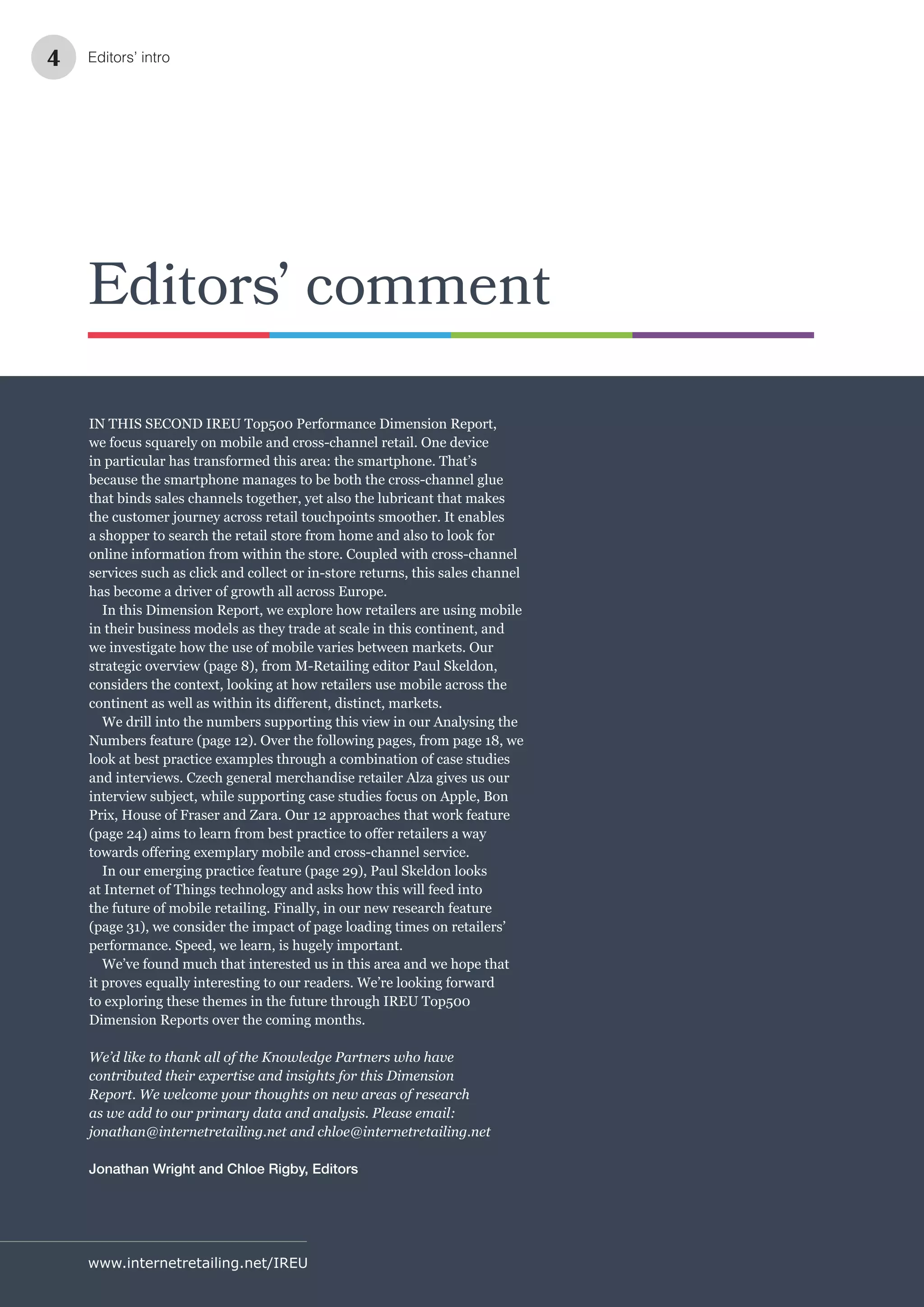 www.internetretailing.net/IREU
Editors’ comment
IN THIS SECOND IREU Top500 Performance Dimension Report,
we focus squarely on mobile and cross-channel retail. One device
in particular has transformed this area: the smartphone. That’s
because the smartphone manages to be both the cross-channel glue
that binds sales channels together, yet also the lubricant that makes
the customer journey across retail touchpoints smoother. It enables
a shopper to search the retail store from home and also to look for
online information from within the store. Coupled with cross-channel
services such as click and collect or in-store returns, this sales channel
has become a driver of growth all across Europe.
In this Dimension Report, we explore how retailers are using mobile
in their business models as they trade at scale in this continent, and
we investigate how the use of mobile varies between markets. Our
strategic overview (page 8), from M-Retailing editor Paul Skeldon,
considers the context, looking at how retailers use mobile across the
We drill into the numbers supporting this view in our Analysing the
Numbers feature (page 12). Over the following pages, from page 18, we
look at best practice examples through a combination of case studies
and interviews. Czech general merchandise retailer Alza gives us our
interview subject, while supporting case studies focus on Apple, Bon
Prix, House of Fraser and Zara. Our 12 approaches that work feature
In our emerging practice feature (page 29), Paul Skeldon looks
at Internet of Things technology and asks how this will feed into
the future of mobile retailing. Finally, in our new research feature
(page 31), we consider the impact of page loading times on retailers’
performance. Speed, we learn, is hugely important.
We’ve found much that interested us in this area and we hope that
it proves equally interesting to our readers. We’re looking forward
to exploring these themes in the future through IREU Top500
Dimension Reports over the coming months.
We’d like to thank all of the Knowledge Partners who have
contributed their expertise and insights for this Dimension
Report. We welcome your thoughts on new areas of research
as we add to our primary data and analysis. Please email:
jonathan@internetretailing.net and chloe@internetretailing.net
Jonathan Wright and Chloe Rigby, Editors
Editors’ intro4
 