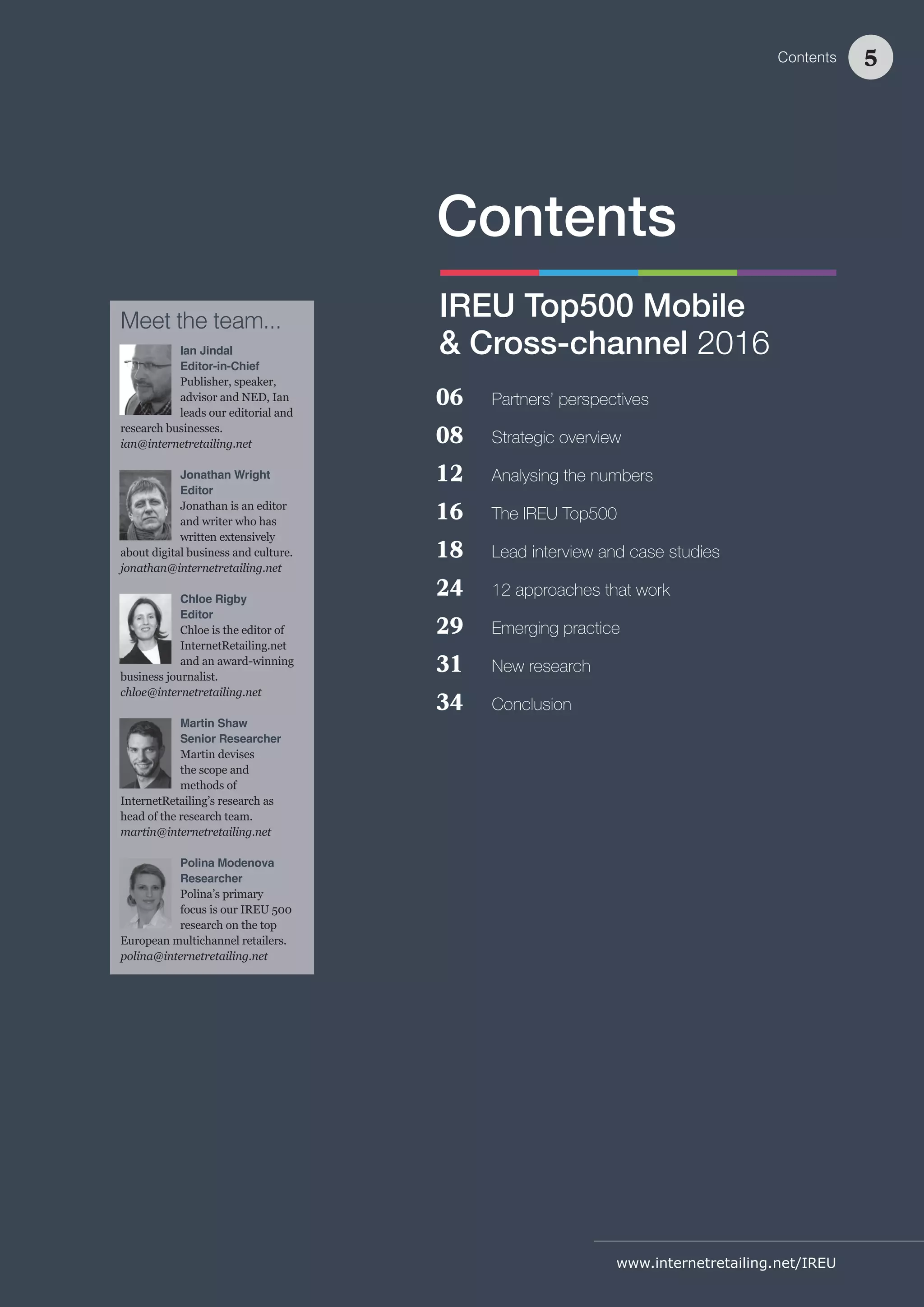 www.internetretailing.net/IREU
06 Partners’ perspectives
08 Strategic overview
12 Analysing the numbers
16 The IREU Top500
18 Lead interview and case studies
24 12 approaches that work
29 Emerging practice
31 New research
34 Conclusion
Contents
IREU Top500 Mobile
& Cross-channel 2016
Meet the team...
Ian Jindal
Editor-in-Chief
Publisher, speaker,
advisor and NED, Ian
leads our editorial and
research businesses.
ian@internetretailing.net
Jonathan Wright
Editor
Jonathan is an editor
and writer who has
written extensively
about digital business and culture.
jonathan@internetretailing.net
Chloe Rigby
Editor
Chloe is the editor of
InternetRetailing.net
and an award-winning
business journalist.
chloe@internetretailing.net
Martin Shaw
Senior Researcher
Martin devises
the scope and
methods of
InternetRetailing’s research as
head of the research team.
martin@internetretailing.net
Polina Modenova
Researcher
Polina’s primary
focus is our IREU 500
research on the top
European multichannel retailers.
polina@internetretailing.net
Contents 5
 
