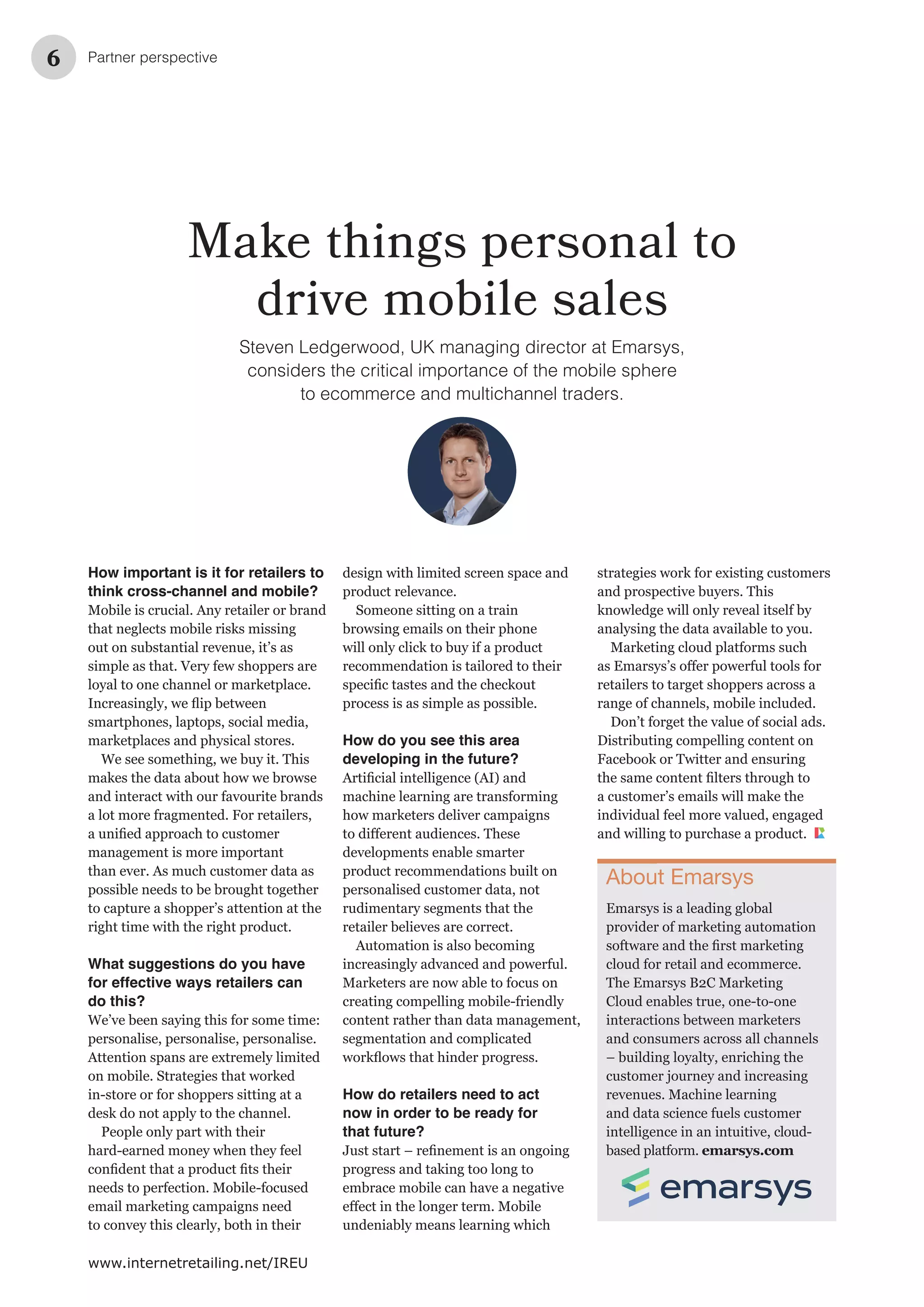 Partner perspective6
www.internetretailing.net/IREU
Make things personal to
drive mobile sales
Steven Ledgerwood, UK managing director at Emarsys,
considers the critical importance of the mobile sphere
to ecommerce and multichannel traders.
design with limited screen space and
product relevance.
Someone sitting on a train
browsing emails on their phone
will only click to buy if a product
recommendation is tailored to their
process is as simple as possible.
How do you see this area
developing in the future?
machine learning are transforming
how marketers deliver campaigns
developments enable smarter
product recommendations built on
personalised customer data, not
rudimentary segments that the
retailer believes are correct.
Automation is also becoming
increasingly advanced and powerful.
Marketers are now able to focus on
creating compelling mobile-friendly
content rather than data management,
segmentation and complicated
How do retailers need to act
now in order to be ready for
that future?
progress and taking too long to
embrace mobile can have a negative
undeniably means learning which
How important is it for retailers to
think cross-channel and mobile?
Mobile is crucial. Any retailer or brand
that neglects mobile risks missing
out on substantial revenue, it’s as
simple as that. Very few shoppers are
loyal to one channel or marketplace.
smartphones, laptops, social media,
marketplaces and physical stores.
makes the data about how we browse
and interact with our favourite brands
a lot more fragmented. For retailers,
management is more important
than ever. As much customer data as
possible needs to be brought together
to capture a shopper’s attention at the
right time with the right product.
What suggestions do you have
for effective ways retailers can
do this?
We’ve been saying this for some time:
personalise, personalise, personalise.
Attention spans are extremely limited
on mobile. Strategies that worked
in-store or for shoppers sitting at a
desk do not apply to the channel.
People only part with their
hard-earned money when they feel
needs to perfection. Mobile-focused
email marketing campaigns need
to convey this clearly, both in their
strategies work for existing customers
knowledge will only reveal itself by
analysing the data available to you.
Marketing cloud platforms such
retailers to target shoppers across a
range of channels, mobile included.
Don’t forget the value of social ads.
Distributing compelling content on
a customer’s emails will make the
individual feel more valued, engaged
and willing to purchase a product.
About Emarsys
Emarsys is a leading global
provider of marketing automation
cloud for retail and ecommerce.
interactions between marketers
and consumers across all channels
– building loyalty, enriching the
customer journey and increasing
revenues. Machine learning
and data science fuels customer
intelligence in an intuitive, cloud-
based platform. emarsys.com
 