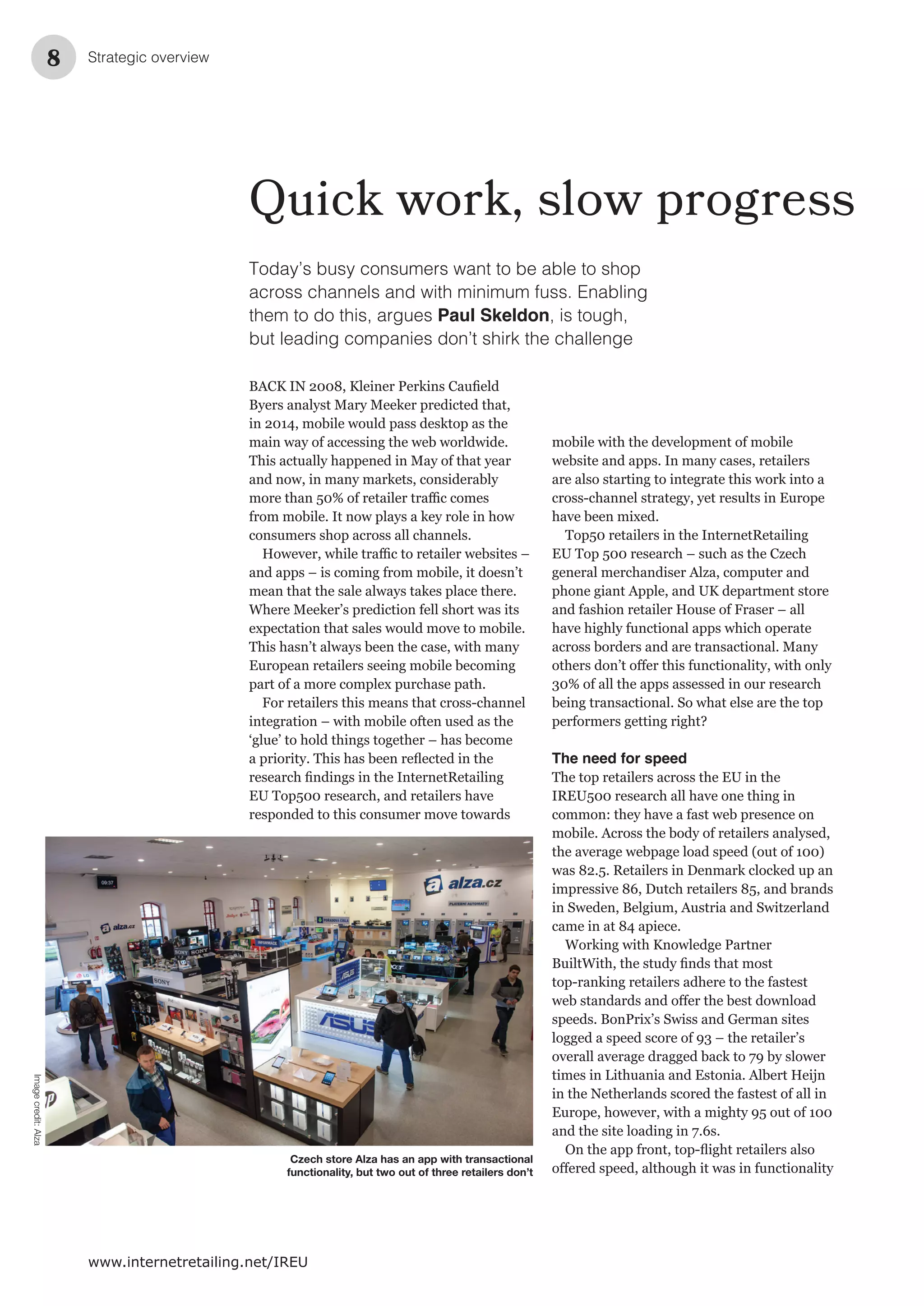 Strategic overview8
www.internetretailing.net/IREU
Quick work, slow progress
Today’s busy consumers want to be able to shop
across channels and with minimum fuss. Enabling
them to do this, argues Paul Skeldon, is tough,
but leading companies don’t shirk the challenge
BACK IN 2008,
The need for speed
Czech store Alza has an app with transactional
functionality, but two out of three retailers don’t
Imagecredit:Alza
 