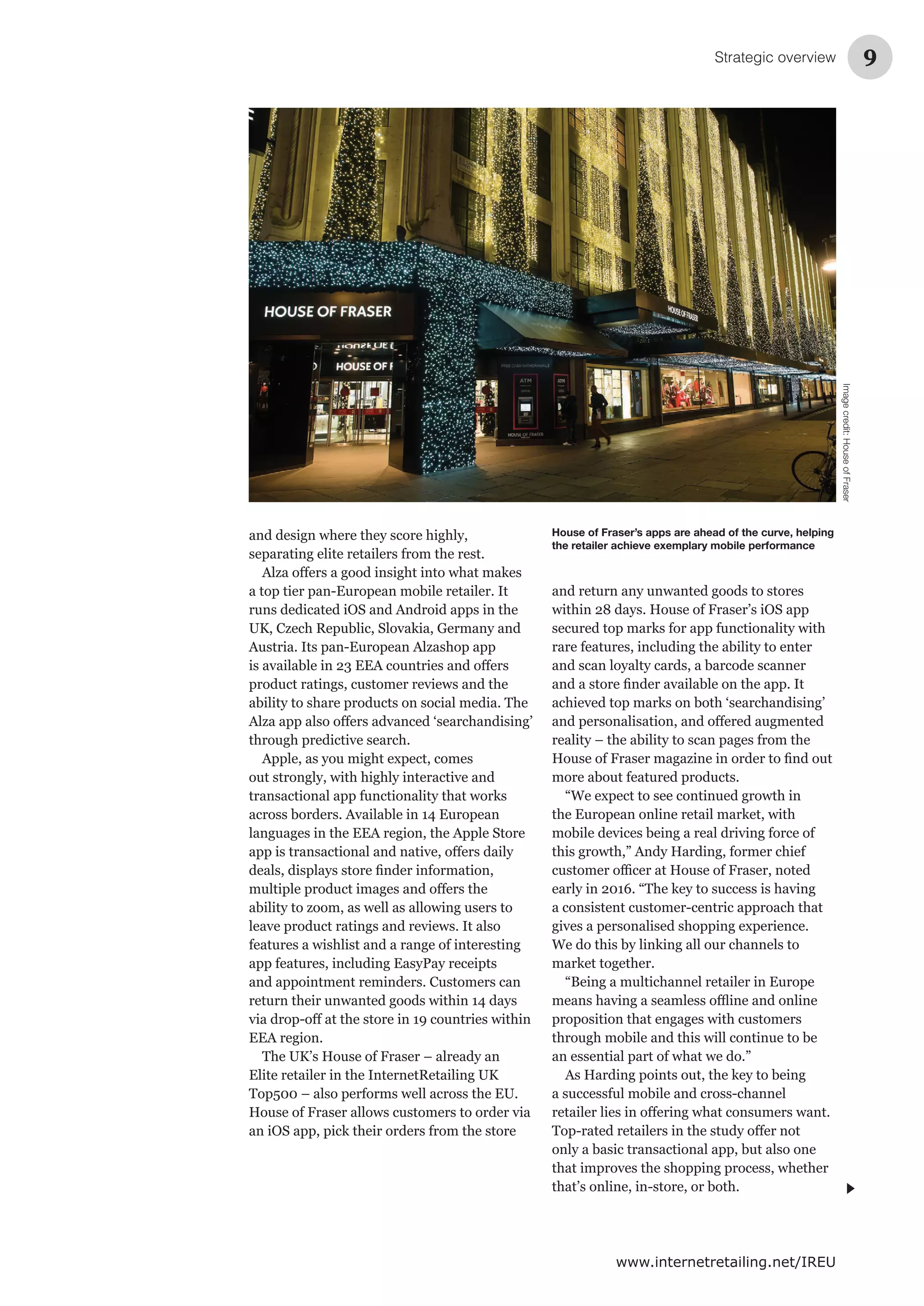 Strategic overview 9
www.internetretailing.net/IREU
and design where they score highly,
separating elite retailers from the rest.
a top tier pan-European mobile retailer. It
runs dedicated iOS and Android apps in the
Austria. Its pan-European Alzashop app
product ratings, customer reviews and the
ability to share products on social media. The
through predictive search.
Apple, as you might expect, comes
out strongly, with highly interactive and
across borders. Available in 14 European
languages in the EEA region, the Apple Store
ability to zoom, as well as allowing users to
leave product ratings and reviews. It also
features a wishlist and a range of interesting
app features, including EasyPay receipts
and appointment reminders. Customers can
return their unwanted goods within 14 days
EEA region.
Elite retailer in the InternetRetailing UK
and return any unwanted goods to stores
rare features, including the ability to enter
and scan loyalty cards, a barcode scanner
more about featured products.
“We expect to see continued growth in
mobile devices being a real driving force of
a consistent customer-centric approach that
gives a personalised shopping experience.
“Being a multichannel retailer in Europe
proposition that engages with customers
through mobile and this will continue to be
an essential part of what we do.”
a successful mobile and cross-channel
only a basic transactional app, but also one
that improves the shopping process, whether
House of Fraser’s apps are ahead of the curve, helping
the retailer achieve exemplary mobile performance
Imagecredit:HouseofFraser
 