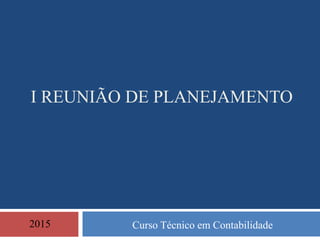 I REUNIÃO DE PLANEJAMENTO
Curso Técnico em Contabilidade2015
 