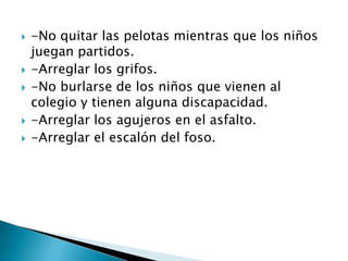 







-No quitar las pelotas mientras que los niños
juegan partidos.
-Arreglar los grifos.
-No burlarse de los niños que vienen al
colegio y tienen alguna discapacidad.
-Arreglar los agujeros en el asfalto.
-Arreglar el escalón del foso.

 