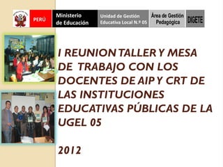 I REUNION TALLER Y MESA
DE TRABAJO CON LOS
DOCENTES DE AIP Y CRT DE
LAS INSTITUCIONES
EDUCATIVAS PÚBLICAS DE LA
UGEL 05

2012
 
